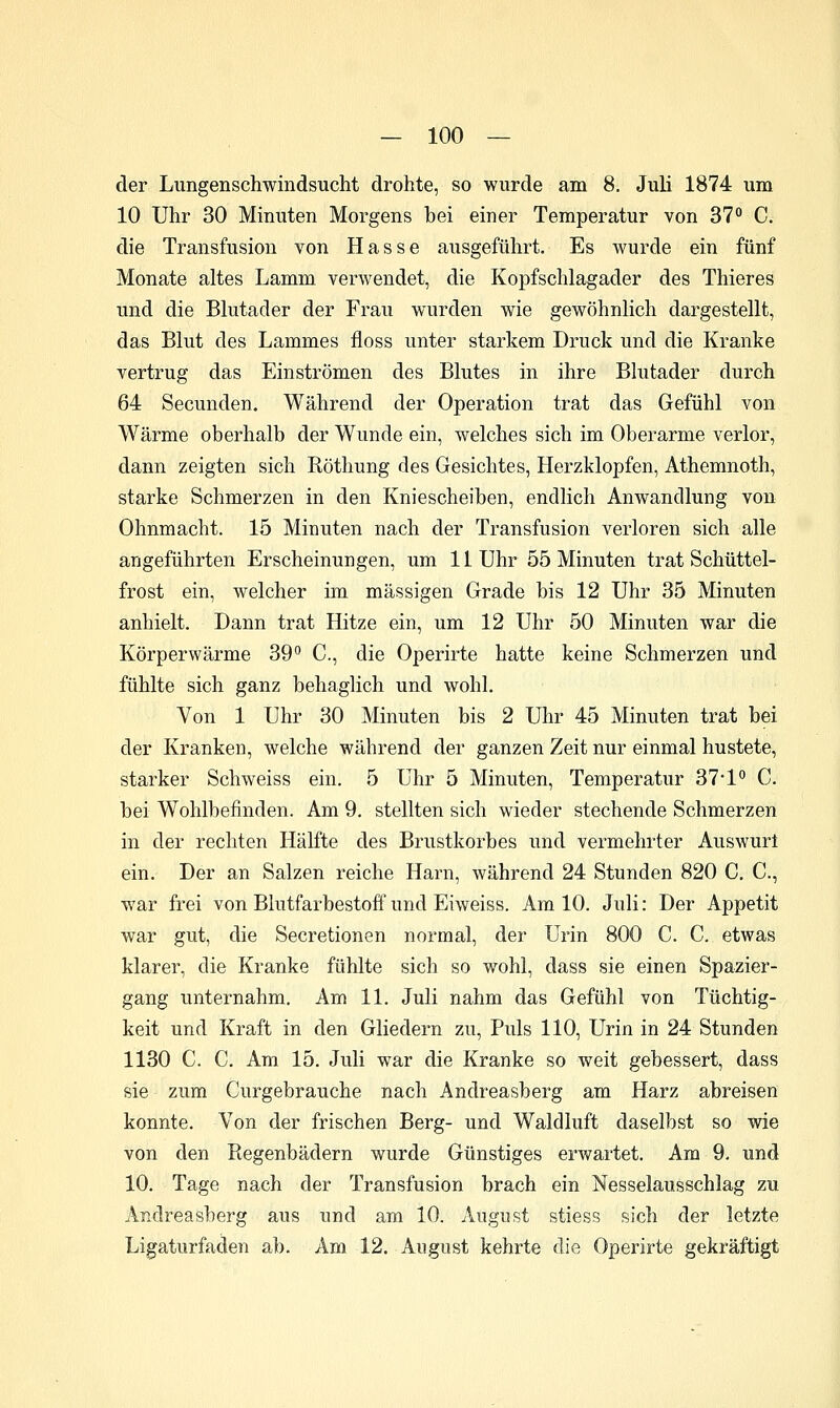 der Lungenschwindsucht drohte, so wurde am 8. Juli 1874 um 10 Uhr 30 Minuten Morgens bei einer Temperatur von 37** C. die Transfusion von Hasse ausgeführt. Es wurde ein fünf Monate altes Lamm verwendet, die Kopfschlagader des Thieres und die Blutader der Frau wurden wie gewöhnlich dargestellt, das Blut des Lammes floss unter starkem Druck und die Kranke vertrug das Einströmen des Blutes in ihre Blutader durch 64 Secunden. Während der Operation trat das Gefühl von Wärme oberhalb der Wunde ein, welches sich im Oberarme verlor, dann zeigten sich Röthung des Gesichtes, Herzklopfen, Athemnoth, starke Schmerzen in den Kniescheiben, endlich Anwandlung von Ohnmacht. 15 Minuten nach der Transfusion verloren sich alle angeführten Erscheinungen, um 11 Uhr 55 Minuten trat Schüttel- frost ein, welcher im massigen Grade bis 12 Uhr 35 Minuten anhielt. Dann trat Hitze ein, um 12 Uhr 50 Minuten war die Körperwärme 39 C., die Operirte hatte keine Schmerzen und fühlte sich ganz behaglich und wohl. Von 1 Uhr 30 Minuten bis 2 Uhr 45 Minuten trat bei der Kranken, welche während der ganzen Zeit nur einmal hustete, starker Schweiss ein. 5 Uhr 5 Minuten, Temperatur 37'1 C. bei Wohlbefinden. Am 9, stellten sich wieder stechende Schmerzen in der rechten Hälfte des Brustkorbes und vermehrter Auswurt ein. Der an Salzen reiche Harn, während 24 Stunden 820 C, C, war frei von Blutfarbestoff und Eiweiss. Am 10. Juli: Der Appetit war gut, die Secretionen normal, der Urin 800 C. C. etwas klarer, die Kranke fühlte sich so wohl, dass sie einen Spazier- gang unternahm. Am 11. Juli nahm das Gefühl von Tüchtig- keit und Kraft in den Gliedern zu. Puls 110, Urin in 24 Stunden 1130 C. C. Am 15. Juli war die Kranke so weit gebessert, dass sie zum Curgebrauche nach Andreasberg am Harz abreisen konnte. Von der frischen Berg- und Waldluft daselbst so wie von den Regenbädern wurde Günstiges erwartet. Am 9. und 10. Tage nach der Transfusion brach ein Nesselausschlag zu Andreasberg aus und am 10. August stiess sich der letzte Ligaturfaden ab. Am 12. August kehrte die Operirte gekräftigt