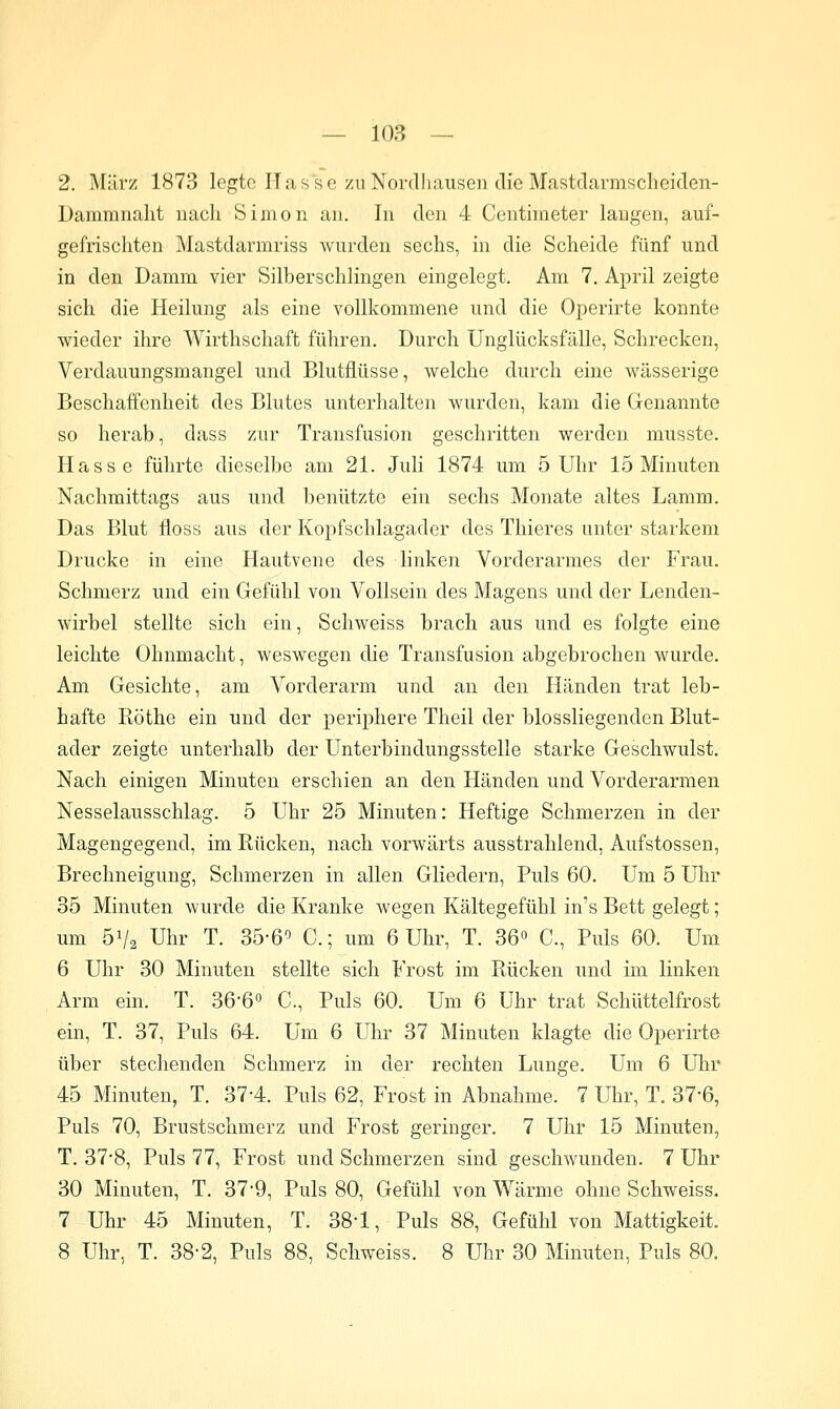 2. März 1873 legte Ilasse zu Nordliausen die Mastdarmscheiclen- Dammnalit nach Simon an. In den 4 Centiineter laugen, auf- gefrischten Mastdarmriss wurden sechs, in die Scheide fünf und in den Damm vier Silberschlingen eingelegt. Am 7. April zeigte sich die Heilung als eine vollkommene und die Operirte konnte wieder ihre Wirthschaft führen. Durch Unglücksfälle, Schrecken, Verdauungsmangel und Blutfiüsse, welche durch eine wässerige Beschaffenheit des Blutes unterhalten wurden, kam die Genannte so herab, dass zur Transfusion geschritten werden musste. Hasse führte dieselbe am 21. Juli 1874 um 5 Uhr 15 Minuten Nachmittags aus und benützte ein sechs Monate altes Lamm, Das Blut floss aus der Kopfschlagader des Thieres unter starkem Drucke in eine Hautvene des linken Vorderarmes der Frau. Schmerz und ein Gefühl von Vollseiu des Magens und der Lenden- wirbel stellte sich ein, Schweiss brach aus und es folgte eine leichte Ohnmacht, weswegen die Transfusion abgebrochen wurde. Am Gesichte, am Vorderarm und an den Händen trat leb- hafte Röthe ein und der periphere Theil der biossliegenden Blut- ader zeigte unterhalb der Unterbindungsstelle starke Geschwulst. Nach einigen Minuten erschien an den Händen und Vorderarmen Nesselausschlag. 5 Uhr 25 Minuten: Heftige Schmerzen in der Magengegend, im Rücken, nach vorwärts ausstrahlend, Aufstossen, Brechneigung, Schmerzen in allen Gliedern, Puls 60. Um 5 Uhr 35 Minuten wurde die Kranke wegen Kältegefühl in's Bett gelegt; um 51/2 Uhr T. 35-6^ C; um 6 Uhr, T. 36° C, Puls 60. Um 6 Uhr 30 Minuten stellte sich Frost im Rücken und im linken Arm ein. T. 36*6° C., Puls 60. Um 6 Uhr trat Schüttelfrost ein, T. 37, Puls 64. Um 6 Uhr 37 Minuten klagte die Operirte über stechenden Schmerz in der rechten Lunge. Um 6 Uhr 45 Minuten, T. 37-4. Puls 62, Frost in Abnahme. 7 Uhr, T. 37-6, Puls 70, Brustschmerz und Frost geringer. 7 Uhr 15 Minuten, T. 37*8, Puls 77, Frost und Schmerzen sind geschwunden. 7 Uhr 30 Minuten, T. 37'9, Puls 80, Gefühl von Wärme ohne Schweiss. 7 Uhr 45 Minuten, T. 38-1, Puls 88, Gefühl von Mattigkeit. 8 Uhr, T. 38-2, Puls 88, Schweiss. 8 Uhr 30 Minuten, Puls 80.