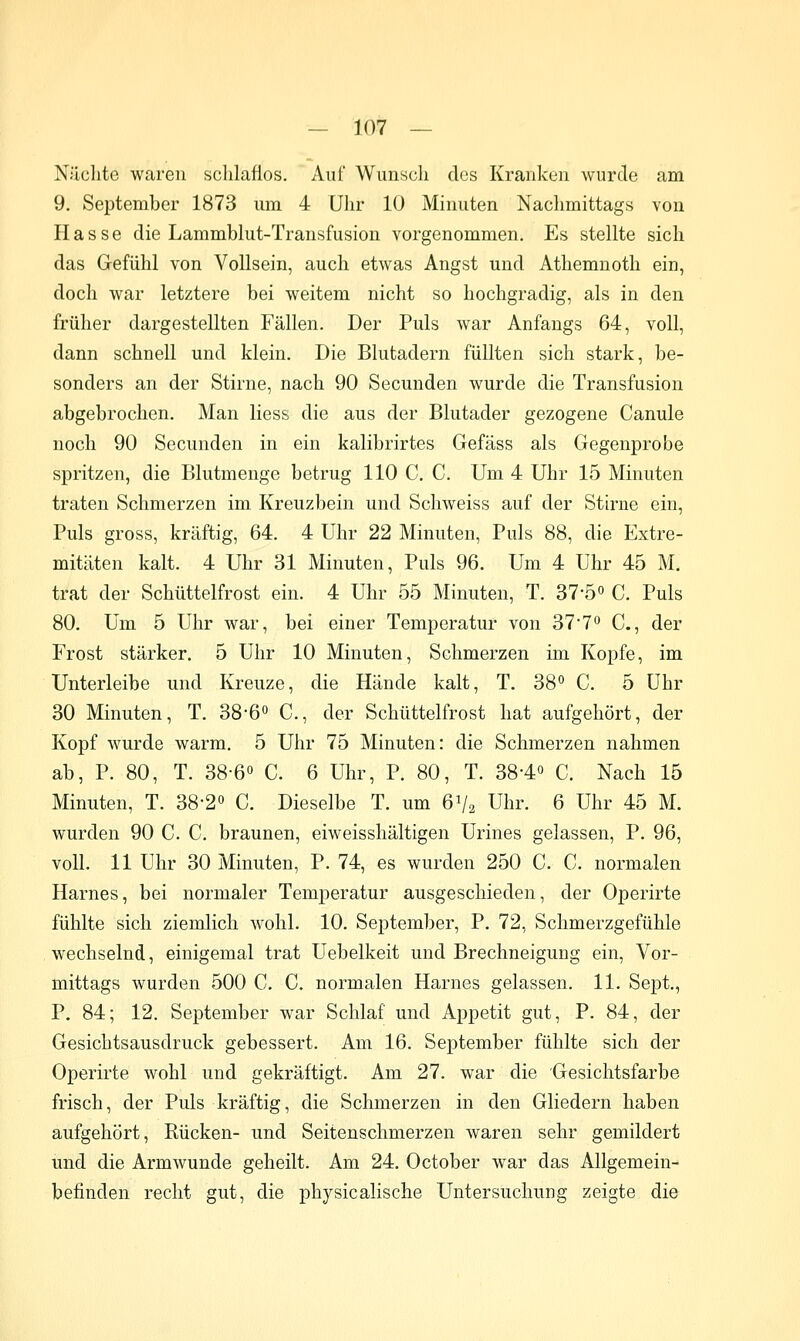 Nächte waren schlaflos. Auf Wunsch des Kranken wurde am 9. September 1873 um 4 Uhr 10 Minuten Nachmittags von Hasse die Lammblut-Transfusion vorgenommen. Es stellte sich das Gefühl von Vollsein, auch etwas Angst und Athemnoth ein, doch war letztere bei weitem nicht so hochgradig, als in den früher dargestellten Fällen. Der Puls war Anfangs 64, voll, dann schnell und klein. Die Blutadern füllten sich stark, be- sonders an der Stirne, nach 90 Secunden wurde die Transfusion abgebrochen. Man Hess die aus der Blutader gezogene Canule noch 90 Secunden in ein kalibrirtes Gefäss als Gegenprobe spritzen, die Blutmenge betrug 110 C. C. Um 4 Uhr 15 Minuten traten Schmerzen im Kreuzbein und Schweiss auf der Stirne ein, Puls gross, kräftig, 64. 4 Uhr 22 Minuten, Puls 88, die Extre- mitäten kalt. 4 Uhr 31 Minuten, Puls 96. Um 4 Uhr 45 M. trat der Schüttelfrost ein. 4 Uhr 55 Minuten, T. 37-50 c. Puls 80. Um 5 Uhr war, bei einer Temperatur von ST'T^ C., der Frost stärker. 5 Uhr 10 Minuten, Schmerzen im Kopfe, im Unterleibe und Kreuze, die Hände kalt, T. 38° C. 5 Uhr 30 Minuten, T. 38-6 C, der Schüttelfrost hat aufgehört, der Kopf wurde warm, 5 Uhr 75 Minuten: die Schmerzen nahmen ab, P. 80, T. 38-6« C. 6 Uhr, P. 80, T. 38-4« C. Nach 15 Minuten, T. 38-2o C. Dieselbe T. um 6V2 Uhr. 6 Uhr 45 M. wurden 90 C. C, braunen, eiweisshältigen Urines gelassen, P. 96, voll. 11 Uhr 30 Minuten, P. 74, es wurden 250 C. C. normalen Harnes, bei normaler Temperatur ausgeschieden, der Operirte fühlte sich ziemlich wohl. 10. September, P. 72, Schmerzgefühle wechselnd, einigemal trat Uebelkeit und Brechneigung ein, Vor- mittags wurden 500 C. C. normalen Harnes gelassen. 11. Sept., P. 84; 12. September war Schlaf und Appetit gut, P. 84, der Gesichtsausdruck gebessert. Am 16. September fühlte sich der Operirte wohl und gekräftigt. Am 27. war die Gesichtsfarbe frisch, der Puls kräftig, die Schmerzen in den Gliedern haben aufgehört, Rücken- und Seitenschmerzen waren sehr gemildert und die Armwunde geheilt. Am 24. October war das Allgemein- befinden recht gut, die physicalische Untersuchung zeigte die