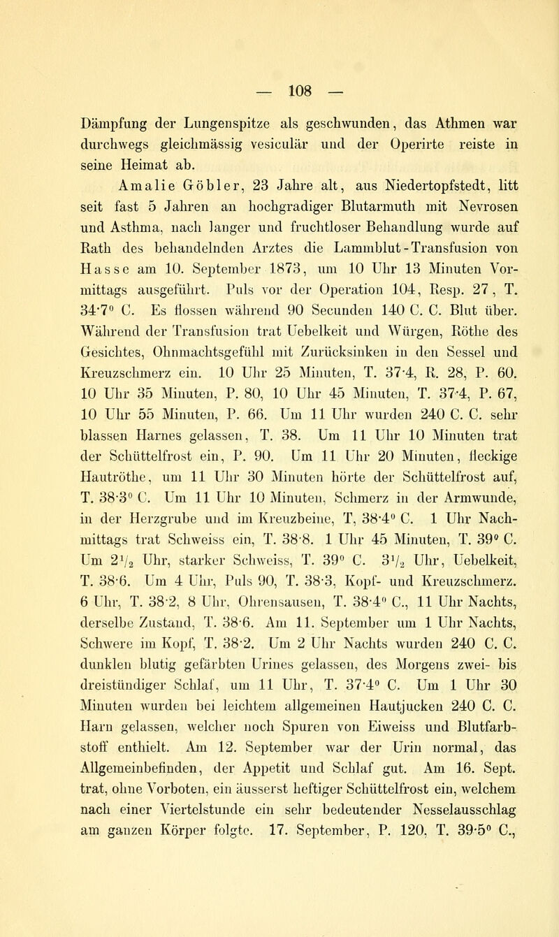 Dämpfung der Lungenspitze als geschwunden, das Athmen war durchwegs gleichmässig vesiculär und der Operirte reiste in seine Heimat ab. Amalie Göbler, 23 Jahre alt, aus Niedertopfstedt, litt seit fast 5 Jahren an hochgradiger Blutarmuth mit Nevrosen und Asthma, nach Janger und fruchtloser Behandlung wurde auf Rath des behandelnden Arztes die Lammblut - Transfusion von Hasse am 10. September 1873, um 10 Uhr 13 Minuten Vor- mittags ausgeführt. Puls vor der Operation 104, Resp. 27, T. 34-70 c. Es Hessen während 90 Secunden 140 C. C. Blut über. Während der Transfusion trat Uebelkeit und Würgen, Röthe des Gesichtes, Ohnmachtsgefühl mit Zurücksinken in den Sessel und Kreuzschmerz ein. 10 Uhr 25 Minuten, T. 37-4, R. 28, P. 60. 10 Uhr 35 Minuten, P. 80, 10 Uhr 45 Minuten, T. 37-4, P. 67, 10 Uhr 55 Minuten, P. 66. Um 11 Uhr wurden 240 C. C. sehi- blassen Harnes gelassen, T. 38. Um 11 Uhr 10 Minuten trat der Schüttelfrost ein, P. 90, Um 11 Uhr 20 Minuten, Heckige Hautröthe, um 11 Uhr 30 Minuten hörte der Schüttelfrost auf, T. 38-3° C. Um 11 Uhr 10 Minuten, Schmerz in der Armwunde, in der Herzgrube und im Kreuzbeine, T, 38*4 C. 1 Uhr Nach- mittags trat Schweiss ein, T. 38-8. 1 Uhr 45 Minuten, T. 39» C. Um 21/2 Uhr, starker Schweiss, T. 39» C. 31/2 Uhr, Uebelkeit, T. 38-6. Um 4 Uhr, Pids 90, T. 38-3, Kopf- und Kreuzschmerz. 6 Uhr, T. 38-2, 8 Uhr, Ohrensausen, T. 38-4 C, 11 Uhr Nachts, derselbe Zustand, T. 38*6. Am 11. September um 1 Uhr Nachts, Schwere im Kopf, T. 38-2. Um 2 Uhr Nachts wurden 240 C. C. dunklen blutig gefärbten Urines gelassen, des Morgens zwei- bis dreistündiger Schlaf, um 11 Uhr, T. 37-4o C. Um 1 Uhr 30 Minuten wurden bei leichtem allgemeinen Hautjucken 240 C. C. Harn gelassen, welcher noch Spuren von Eiweiss und Blutfarb- stoff enthielt. Am 12. September war der Urin normal, das Allgemeinbefinden, der Appetit und Schlaf gut. Am 16. Sept. trat, ohne Vorboten, ein äusserst heftiger Schüttelfrost ein, welchem nach einer Viertelstunde ein sehr bedeutender Nesselausschlag am ganzen Körper folgte. 17. September, P. 120, T. 39-5 C,