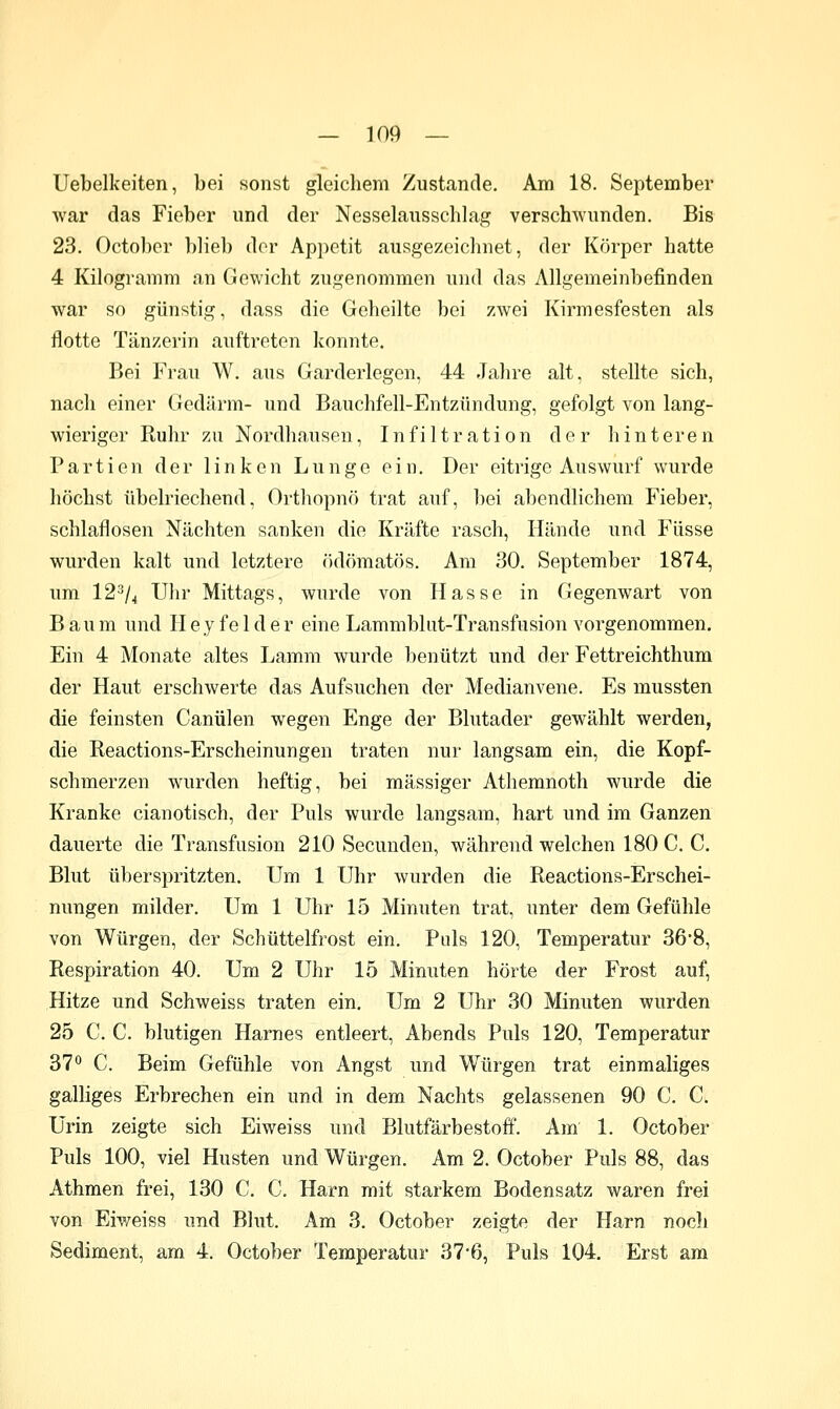 Uebelkeiten, bei sonst gleichem Zustande. Am 18. September war das Fieber und der Nesselausschlag verschwunden. Bis 23. Octobor blieb dor Appetit ausgezeichnet, der Körper hatte 4 Kilogramm an Gewicht zugenommen und das Allgemeinbefinden war so günstig, dass die Geheilte bei zwei Kirmesfesten als flotte Tänzerin auftreten konnte. Bei Frau W. aus Garderlegen, 44 Jahre alt, stellte sich, nach einer Gedärm- und Bauchfell-Entzündung, gefolgt von lang- wieriger Kuhr zu Nordhausen, Infiltration der hinteren Partien der linken Lunge ein. Der eitrige Auswurf wurde höchst übelriechend, Ortliopnö trat auf, bei abendlichem Fieber, schlaflosen Nächten sanken die Kräfte rasch, Hände und Füsse wurden kalt und letztere ödömatös. Am 30. September 1874, um 12^/4 Uhr Mittags, wurde von Hasse in Gegenwart von Baum und Hey fei der eine Lammblut-Transfusion vorgenommen. Ein 4 Monate altes Lamm wurde benützt und der Fettreichthum der Haut erschwerte das Aufsuchen der Medianvene. Es mussten die feinsten Canülen wegen Enge der Blutader gewählt werden, die Reactions-Erscheinungen traten nur langsam ein, die Kopf- schmerzen wurden heftig, bei massiger Athemnoth wurde die Kranke cianotisch, der Puls wurde langsam, hart und im Ganzen dauerte die Transfusion 210 Secunden, während welchen 180 C. C. Blut überspritzten. Um 1 Uhr wurden die Reactions-Erschei- nungen milder. Um 1 Uhr 15 Minuten trat, unter dem Gefühle von Würgen, der Schüttelfrost ein. Puls 120, Temperatur 36-8, Respiration 40. Um 2 Uhr 15 Minuten hörte der Frost auf, Hitze und Schweiss traten ein. Um 2 Uhr 30 Minuten wurden 25 C. C. blutigen Harnes entleert, Abends Puls 120, Temperatur 37^ C. Beim Gefühle von Angst und Würgen trat einmaliges galliges Erbrechen ein und in dem Nachts gelassenen 90 C. C. Urin zeigte sich Eiweiss und Blutfärbestoff. Am 1. October Puls 100, viel Husten und Würgen. Am 2. October Puls 88, das Athmen frei, 130 C. C. Harn mit starkem Bodensatz waren frei von Eiweiss und Blut. Am 3. October zeigte der Harn noch Sediment, am 4. October Temperatur 37*6, Puls 104. Erst am