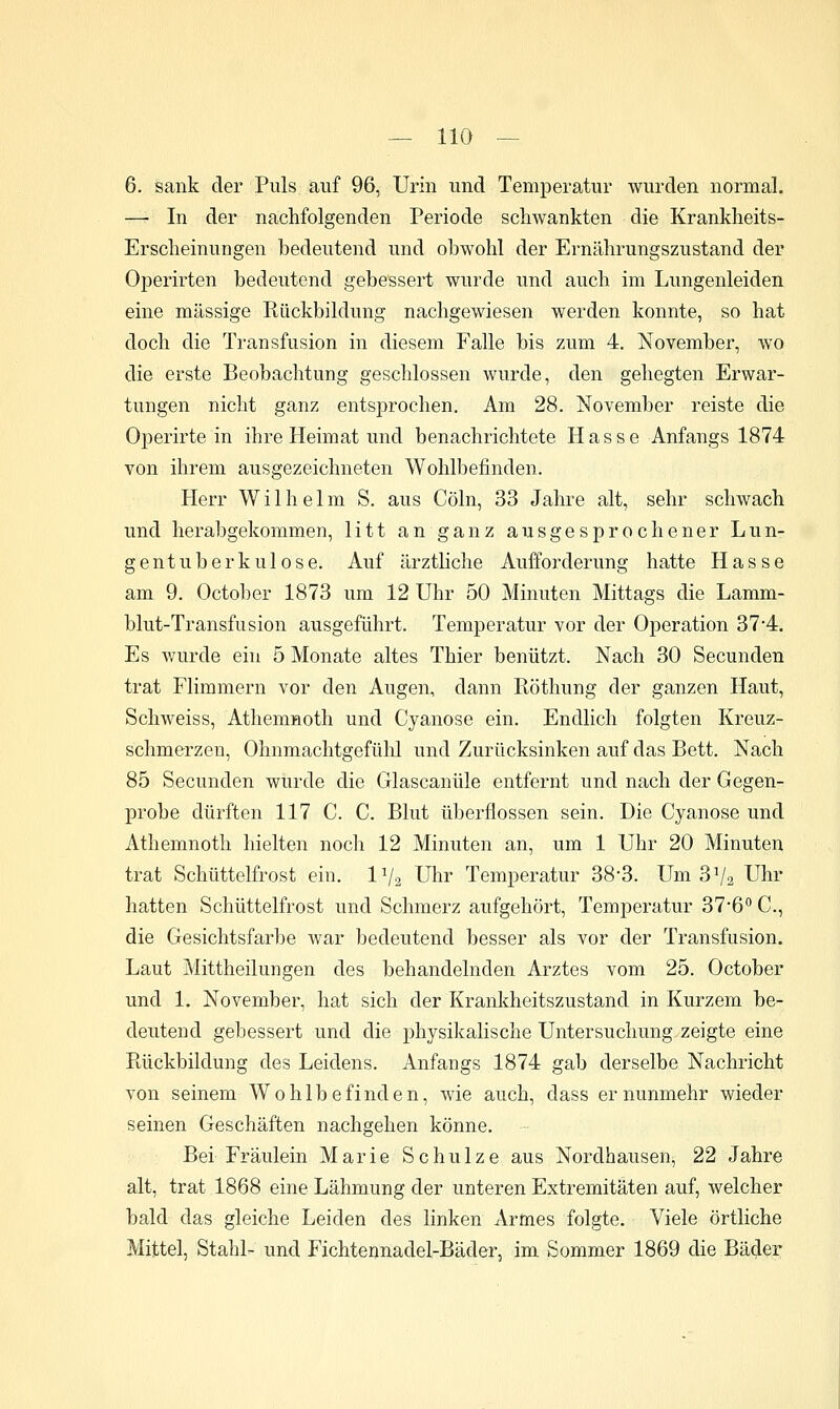 6. sank der Puls auf 96, Urin und Temperatur wurden normal. — In der nachfolgenden Periode schwankten die Krankheits- Ersclieinungen bedeutend und obwohl der Ernährungszustand der Operirten bedeutend gebessert wurde und auch im Lungenleiden eine massige Rückbildung nachgewiesen werden konnte, so hat doch die Transfusion in diesem Falle bis zum 4. November, wo die erste Beobachtung geschlossen wurde, den gehegten Erwar- tungen nicht ganz entsprochen. Am 28. November reiste die Operirte in ihre Heimat und benachrichtete Hasse Anfangs 1874 von ihrem ausgezeichneten Wohlbefinden. Herr Wilhelm S. aus Cöln, 33 Jahre alt, sehr schwach und herabgekommen, litt an ganz ausgesprochener Lun- gentuberkulose. Auf ärztliche Aufforderung hatte Hasse am 9. October 1873 um 12 Uhr 50 Minuten Mittags die Lamm- blut-Transfusion ausgeführt. Temperatur vor der Operation 37'4. Es wurde ein 5 Monate altes Thier benützt. Nach 30 Secunden trat Flimmern vor den Augen, dann Röthung der ganzen Haut, Schweiss, Athemnoth und Cyanose ein. Endlich folgten Kreuz- schmerzen, Ohnmachtgefühl und Zurücksinken auf das Bett. Nach 85 Secunden wurde die Glascanüle entfernt und nach der Gegen- probe dürften 117 C. C. Blut überflössen sein. Die Cyanose und Athemnoth hielten noch 12 Minuten an, um 1 Uhr 20 Minuten trat Schüttelfrost ein. IV2 Uhr Temperatur 38*3. Um 3^2 Uhr hatten Schüttelfrost und Schmerz aufgehört, Temperatur 37'6'' C, die Gesichtsfarbe war bedeutend besser als vor der Transfusion. Laut Mittheilungen des behandelnden Arztes vom 25. October und 1. November, hat sich der Krankheitszustand in Kurzem be- deutend gebessert und die physikalische Untersuchung zeigte eine Ptückbildung des Leidens. Anfangs 1874 gab derselbe Nachricht von seinem Wohlbefinden, wie auch, dass er nunmehr wieder seinen Geschäften nachgehen könne. Bei Fräulein Marie Schulze aus Nordhausen, 22 Jahre alt, trat 1868 eine Lähmung der unteren Extremitäten auf, welcher bald das gleiche Leiden des linken Artoes folgte. Viele örtliche Mittel, Stahl- und Fichtennadel-Bädei', im Sommer 1869 die Bädor
