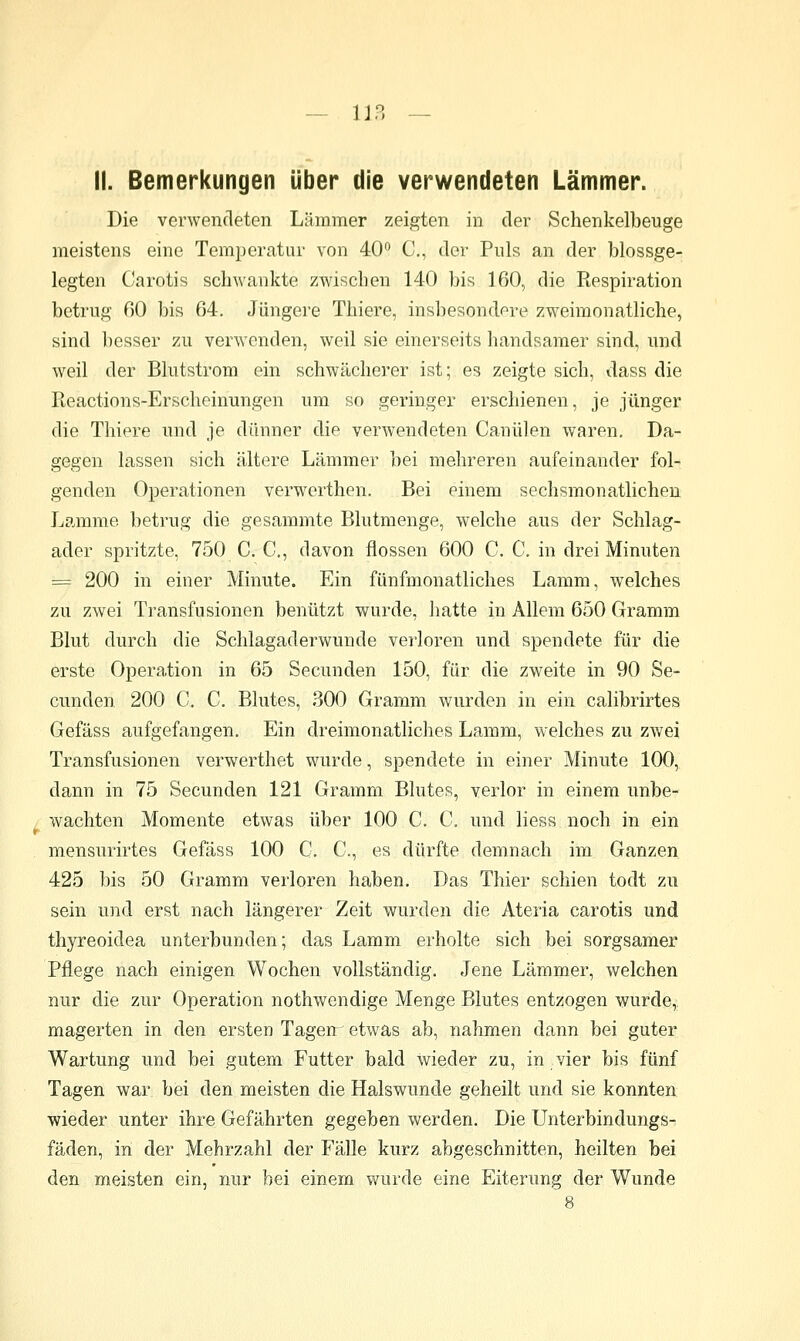 II. Bemerkungen über die verwendeten Lämmer. Die verwendeten Lämmer zeigten in der Schenkelbeuge meistens eine Temperatur von 40^ C, der Puls an der blossge- legten Carotis schwankte zwischen 140 bis 160, die Respiration betrug ßO bis 64. Jüngere Thiere, insliesondore zweimonatliche, sind besser zu verwenden, weil sie einerseits handsaraer sind, und weil der Blutstrom ein schwächerer ist; es zeigte sich, dass die Reactions-Erscheinungen um so geringer erschienen, je jünger die Thiere und je dünner die verw^endeten Canülen waren. Da- gegen lassen sich ältere Lämmer bei mehreren aufeinander fol- genden Operationen verwerthen. Bei einem sechsmonatlichen Lamme betrug die gesammte Blutmenge, welche aus der Schlag- ader spritzte, 750 C. C, davon flössen 600 C. C. in drei Minuten = 200 in einer Minute. Ein fünfmonatliches Lamm, welches zu zwei Transfusionen benützt wurde, Jiatte in Allem 650 Gramm Blut durch die Schlagaderwunde verloren und spendete für die erste Opera,tion in 65 Secunden 150, für die zweite in 90 Se- cunden 200 C. C. Blutes, 300 Gramm wurden in ein calibrirtes Gefäss aufgefangen. Ein dreimonathches Lamm, welches zu zwei Transfusionen verwerthet wurde, spendete in einer Minute 100, dann in 75 Secunden 121 Gramm Bkites, verlor in einem unbe- wachten Momente etwas über 100 C. C. und Hess noch in ein mensurirtes Gefäss 100 C. C, es dürfte demnach im Ganzen 425 bis 50 Gramm verloren haben. Das Thier schien todt zu sein und erst nach längerer Zeit wurden die Ateria carotis und thyreoidea unterbunden; das Lamm erholte sich bei sorgsamer Pflege nach einigen Wochen vollständig. Jene Lämmer, welchen nur die zur Operation nothwendige Menge Blutes entzogen wurde,, magerten in den ersten Tagerr etwas ab, nahmen dann bei guter Wartung und bei gutem Futter bald wieder zu, in vier bis fünf Tagen war bei den meisten die Halswunde geheilt und sie konnten wieder unter ihre Gefährten gegeben werden. Die Unterbindungs- fäden, in der Mehrzahl der Fälle kurz abgeschnitten, heilten bei den meisten ein, nur bei einem wurde eine Eiterung der Wunde