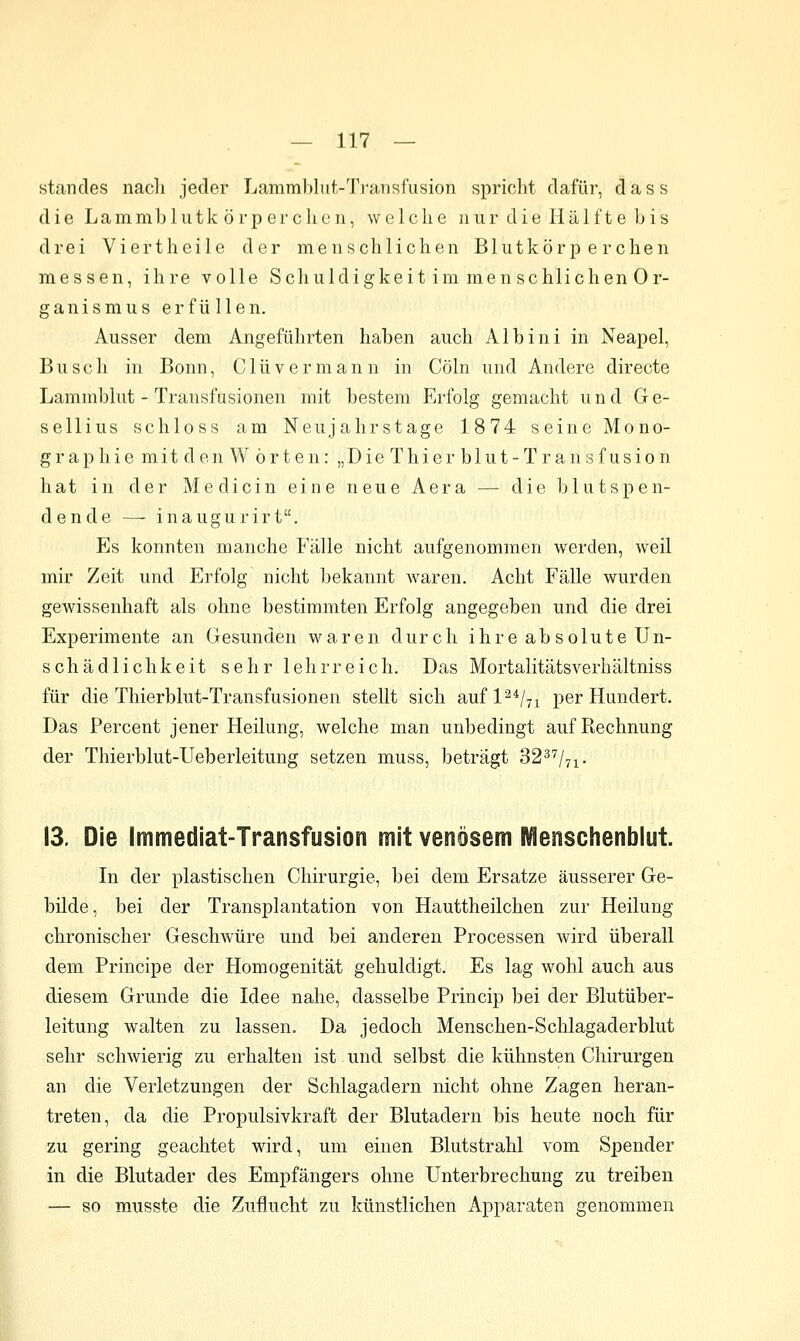 Standes nadi jeder Lammbliit-'J'ransfusion spricht dafür, dass die Lammbliitk örp er clion, welche nur die Hälft e L is drei Viertheile der menschlichen Blutkörperchen messen, ihre volle Schuldigkeit im raen schlichen Or- ganismus erfüllen. Ausser dem Angeführten haben auch Alb in i in Neapel, Busch in Bonn, Clüvermann in Cöln und Andere directe Lammblut - Transfusionen mit bestem Erfolg gemacht und Ge- sellius sc bloss am Neujahrstage 1874 seine Mono- graphie mit den Worten: „DieThierblut-Transfusion hat in der Medicin eine neue Aera — die blutspen- dende — inaugurirt. Es konnten manche Fälle nicht aufgenommen werden, weil mir Zeit und Erfolg nicht bekannt waren. Acht Fälle wurden gewissenhaft als ohne bestimmten Erfolg angegeben und die drei Experimente an Gesunden Maaren durch ihre absolute Un- schädlichkeit sehr lehrreich. Das Mortalitätsverhältniss für die Thierblut-Transfusionen stellt sich aufl^*/-! per Hundert. Das Percent jener Heilung, welche man unbedingt auf Rechnung der Thierblut-Ueberleitung setzen muss, beträgt 3237/^^. 13. Die Immediat-Transfusion mit venösem l\^enschenblut. In der plastischen Chirurgie, bei dem Ersätze äusserer Ge- bilde, bei der Transplantation von Hauttheilchen zur Heilung chronischer Geschwüre und bei anderen Processen wird überall dem Principe der Homogenität gehuldigt. Es lag wohl auch aus diesem Grunde die Idee nahe, dasselbe Princip bei der Blutüber- leitung walten zu lassen. Da jedoch Menschen-Schlagaderblut sehr schwierig zu erhalten ist und selbst die kühnsten Chirurgen an die Verletzungen der Schlagadern nicht ohne Zagen heran- treten, da die Propulsivkraft der Blutadern bis heute noch für zu gering geachtet wird, um einen Blutstrahl vom Spender in die Blutader des Empfängers ohne Unterbrechung zu treiben — so musste die Zuflucht zu künstlichen Apparaten genommen