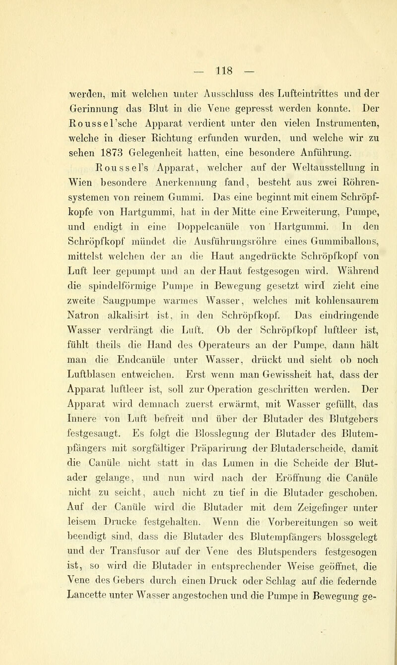 werden, mit welchen unter Ausschluss des Lufteintrittes und der Gerinnung das Blut in die Vene gepresst werden konnte. Der Roussel'sche Apparat verdient unter den vielen Instrumenten, welche in dieser Richtung erfunden wurden, und welche wir zu sehen 1873 Gelegenheit hatten, eine besondere Anführung. Roussei's Apparat, welcher auf der Weltausstellung in Wien besondere Anerkennung fand, besteht aus zwei Röhren- systemen von reinem Gummi. Das eine beginnt mit einem Sclii'öpf- kopfe von Hartgummi, hat in der Mitte eine Erweiterung, Pumpe, und endigt in eine Doppelcanüle von Hartgummi. In den Schröpfkopf mündet die Ausführungsröhre eines Gummiballons, mittelst welchen der an die Haut angedrückte Schröpfkopf von Luft leer gepumpt und an der Haut festgesogen wird. Während die spindelförmige Pumj^e in Bewegung gesetzt wird zieht eine zweite Saugpumpe warmes Wasser, welches mit kohlensaurem Natron alkalisirt ist, in den Schröpfkopf. Das eindringende Wasser verdrängt die Luft. Ob der Schröpfkopf luftleer ist, fühlt theils die Hand des Operateurs an der Pumpe, dann hält man die Endcanüle unter Wasser, drückt und sieht ob noch Luftblasen entweichen. Erst wenn man Gewissheit hat, dass der Apparat luftleer ist, soll zur Operation geschritten werden. Der Apparat wird demnach zuerst erwärmt, mit Wasser gefüllt, das Innere von Luft befreit und über der Blutader des Blutgebers festgesaugt. Es folgt die Blosslegung der Blutader des Blutem- pfängers mit sorgfältiger Präparirung der Blutaderscheide, damit die Canüle nicht statt in das Lumen in die Scheide der Blut- ader gelange, und nun wird nach der Eröffnung die Canüle nicht zu seicht, auch nicht zu tief in die Blutader geschoben. Auf der Canüle wird die Blutader mit dem Zeigefinger unter leisem Drucke festgehalten. Wenn die Vorbereitungen so weit beendigt sind, dass die Blutader des Blutempfängers blossgelegt und der Transfusor auf der Vene des Blutspenders festgesogen ist, so wird die Blutader in entsprechender Weise geöffnet, die Vene des Gebers durch einen Druck oder Schlag auf die federnde Lancette unter Wasser angestochen und die Pumpe in Bewegung ge-