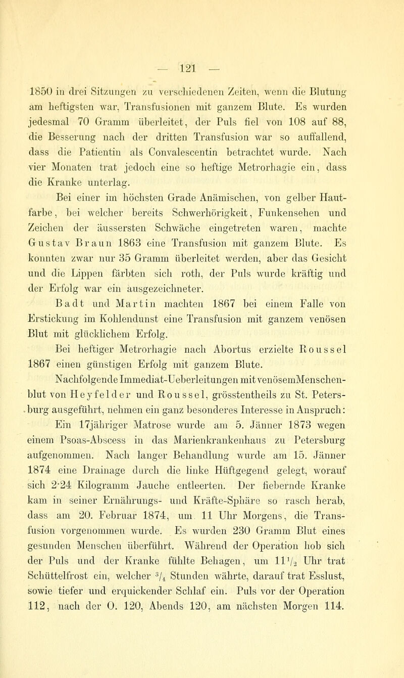 185ü in drei Sitzungen zu vorsdiicdenen Zeiten, wenn die Blutung am heftigsten war, Transfusionen mit ganzem Blute. Es wurden jedesmal 70 Gramm überleitet, der Puls fiel von 108 auf 88, die Besserung nach der dritten Transfusion war so auffallend, dass die Patientin als Convalescentin betrachtet wurde. Nach vier Monaten trat jedoch eine so heftige Metrorhagie ein, dass die Kranke unterlag. Bei einer im höchsten Grade Anämischen, von gelber Haut- farbe , bei welcher bereits Schwerhörigkeit, Funkensehen und Zeichen der äussersten Schwäche eingetreten waren, machte Gustav Braun 1863 eine Transfusion mit ganzem Blute. Es konnten zwar nur 35 Gramm überleitet werden, aber das Gesicht und die Lippen färbten sich roth, der Puls wurde kräftig und der Erfolg war ein ausgezeichneter. Badt und Martin machten 1867 bei einem Falle von Erstickung im Kohlendunst eine Transfusion mit ganzem venösen Blut mit glücklichem Erfolg. Bei heftiger Metrorhagie nach Abortus erzielte Rons sei 1867 einen günstigen Erfolg mit ganzem Blute. Nachfolgende Immediat-Ueberleitungen mit venösemMenschen- blut von Heyfelder und Roussel, grösstentheils zu St. Peters- -burg ausgeführt, nehmen ein ganz besonderes Interesse in Anspruch: Ein 17jähriger Matrose wurde am 5. Jänner 1873 wegen einem Psoas-Abscess in das Marienkrankenhaus zu Petersburg aufgenommen. Nach langer Behandlung wurde am 15. Jänner 1874 eine Drainage durch die linke Hüftgegend gelegt, worauf sich 224 Kilogramm Jauche entleerten. Der fiebernde Kranke kam in seiner Ernährungs- und Kräfte-Sphäre so rasch herab, dass am 20. Februar 1874, um 11 Uhr Morgens, die Trans- fusion vorgenommen wurde. Es wurden 230 Gramm Blut eines gesunden Menschen überführt. Während der Operation hob sich der Puls und der Kranke fühlte Behagen, um IIV2 Uhr trat Schüttelfrost ein, welcher '^U Stunden währte, darauf trat Esslust, sowie tiefer und erquickender Schlaf ein. Puls vor der Operation 112, nach der 0. 120, Abends 120, am nächsten Morgen 114.