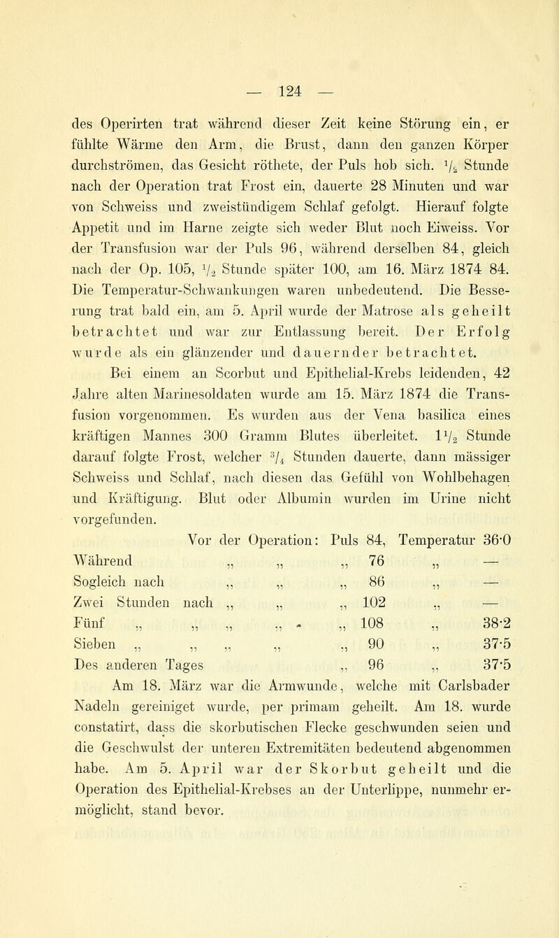 des Operirten trat während dieser Zeit keine Störung ein, er fühlte Wärme den Arm, die Brust, dann den ganzen Körper durchströmen, das Gesicht röthete, der Puls hob sich. Vs Stunde nach der Operation trat Frost ein, dauerte 28 Minuten und war von Schweiss und zweistündigem Schlaf gefolgt. Hierauf folgte Appetit und im. Harne zeigte sich weder Blut noch Eiweiss. Vor der Transfusion war der Puls 96, während derselben 84, gleich nach der Op. 105, Va Stunde später 100, am 16. März 1874 84. Die Temperatur-Schwankungen waren unbedeutend. Die Besse- rung trat bald ein, am 5. April wurde der Matrose als geheilt betrachtet und war zur Entlassung bereit. Der Erfolg w u r d e als ein glänzender und dauernder betrachtet. Bei einem an Scorbut und Epithelial-Krebs leidenden, 42 Jahre alten Marinesoldaten wurde am 15. März 1874 die Trans- fusion vorgenommen. Es wurden aus der Vena basilica eines kräftigen Mannes 300 Gramm Blutes überleitet. 1^/2 Stunde darauf folgte Frost, welcher ^/^ Stunden dauerte, dann massiger Schweiss und Schlaf, nach diesen das Gefühl von Wohlbehagen und Kräftigung. Blut oder Albumin wurden im Urine nicht vorgefunden. Vor der Operation: Puls 84, Temperatur 360 Während „ „ ,, 76 „ — Sogleich nach ,, „ Zwei Stunden nach ,, „ Fünf „ „ „ „ - Sieben „ Des anderen Tages Am 18. März war die Armwunde, welche mit Carlsbader Nadeln gereiniget wurde, per primam geheilt. Am 18. wurde constatirt, dass die skorbutischen Flecke geschwunden seien und die Geschwulst der unteren Extremitäten bedeutend abgenommen habe. Am 5. April war der Skorbut geheilt und die Operation des Epithelial-Krebses an der Unterlippe, nunmehr er- möglicht, stand bevor. 86 5: — 102 •11 — 108 11 38-2 90 1^ 37-5 96 11 37-5