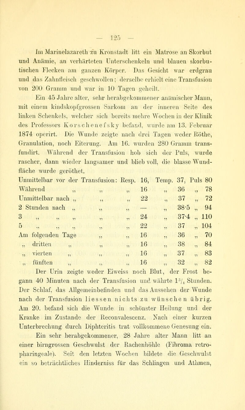 Im Marinelazareth zu Kronstadt litt ein Matrose an Skorbut und Anämie, an verhärteten Untersclienkeln und blauen skorbu- tischen Flecken am ganzen Körper. Das Gesicht war erdgrau und das Zahnfleisch geschwollen; derselbe erhielt eine Transfusion von 200 Gramm und war in 10 Tagen geheilt. Ein 45 Jahre alter, sehr herabgekommener anämischer Mann, mit einem kindskopfgrossen Sarkom an der inneren Seite des linken Schenkels, welcher sich bereits mehre Wochen in der Khnik des Professors Kors ebenefsky befand, wurde am 13. Februar 1874 operirt. Die Wunde zeigte nach drei Tagen weder Röthe, Granulation, noch Eiterung. Am 16. wurden 280 Gramm trans- fundirt. Während der Transfusion hob sich der Puls, wurde rascher, dann wieder langsamer und blieb voll, die blasse Wund- fläche wurde geröthet. Unmittelbar vor der Transfusion: Resp. 16, Temp. 37, Puls 80 Während „ „ ,, Unmittelbar nach „ ,, , 2 Stunden nach „ „ ,.  i: 5? 51 51 r Am folgenden Tage „ ,. „ dritten „ „ ,, „ vierten „ fünften „ ,, ,. Der Urin zeigte weder Eiweiss noch Blut, der Frost be- gann 40 Minuten nach der Transfusion und währte l^/^ Stunden. Der Schlaf, das Allgemeinbefinden und das Aussehen der Wunde nach der Transfusion Hessen nichts zu wünschen übrig. Am 20. befand sich die Wunde in schönster Heilung und der Kranke im Zustande der Reconvalescenz. Nach einer kurzen Unterbrechung durch Diphteritis trat vollkommene Genesung ein. Ein sehr herabgekommener, 28 Jahre alter Mann litt an einer birngrossen Geschwulst der Rachenhöhle (Fibroma retro- pharingeale). Seit den letzten Wochen bildete die Geschv/ulst ein so beträchtliches Hinderniss für das Schlingen und Athmen, 16 1-) 36 78 22 1-) 37 72 — 11 38-5 94 24 11 37-4 110 22 11 37 104 16 11 36 70 16 11 38 84 16 11 37 83 16 11 32 82