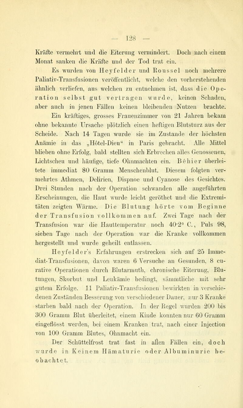 Kräfte vermehrt und die Eiterung vermindert. Doch nach einem Monat sanken die Kräfte und der Tod trat ein. Es wurden von Hey fei der und Rons sei noch mehrere Paliativ-Transfusionen veröfientliclit, welche den vorherstehenden ähnlich verliefen, aus welchen zu entnelnnen ist, dass die Ope- ration selbst gut vertragen wurde, keinen Schaden, aber auch in jenen Fällen keinen bleibenden Nutzen brachte. Ein kräftiges, grosses Frauenzimmer von 21 Jahren bekam ohne bekannte Ursache plötzlich einen heftigen Blutsturz aus der Scheide. Nach 14 Tagen wurde sie im Zustande der höchsten Anämie in das „Hötel-Dieu in Paris gebracht. Alle Mittel blieben ohne Erfolg, bald stellten sich Erbrechen alles Genossenen, Lichtscheu und häufige, tiefe Ohnmächten ein. Behier überlei- tete immediat 80 Gramm Menschenblut. Diesem folgten ver- mehrtes Athmen, Delirien, Dispnoe und Cyanose des Gesichtes. Drei Stunden nach der Operation schwanden alle angeführten Erscheinungen, die Haut wurde leicht geröthet und die Extremi- täten zeigten Wärme. Die Blutung hörte vom Beginne der Transfusion vollkommen auf. Zwei Tage nach der Transfusion war die Hauttemperatur noch 40*2 C., Puls 98, sieben Tage nach der Operation war die Kranke vollkommen hergestellt imd wurde geheilt entlassen. Heyfelder's Erfahrungen erstrecken sich auf 25 Imme- diat-Transfusionen, davon waren 6 Versuche an Gesunden, 8 cu- rative Operationen durch Blutarmuth, chroüische Eiterung, Blu- tungen, Skorbut und Leukämie bedingt, sämmtliche mit sehr gutem Erfolge. 11 Paliativ-Transfusionen bewirkten in verschie- denen Zuständen Besserung von verschiedener Dauer, nur 3 Kranke starben bald nach der Operation. In der Regel vv'urden 200 bis 300 Gramm Blut überleitet, einem Kinde konnten nur 60 Gramm eingeflösst werden, bei einem Kranken trat, nach einer Injection von 100 Gramm Blutes, Ohnmacht ein. Der Schüttelfrost trat fast in allen Fällen ein, doch wurde in Keinem Hämaturie oder Albuminurie be- obachtet.