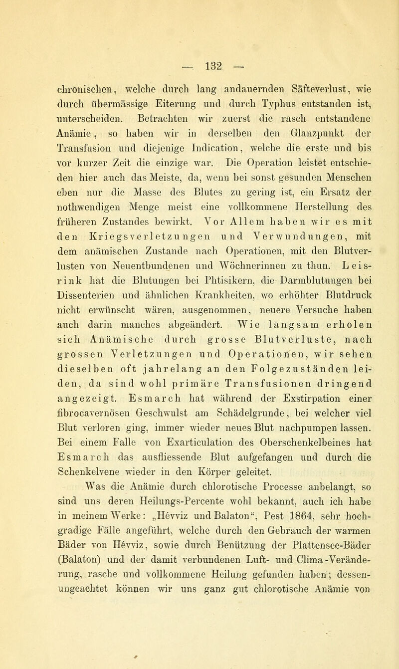 chronischen, welche durch lang andauernden Säfteverlust, wie durch übermässige Eiterung und durch Typhus entstanden ist, unterscheiden. Betrachten wir zuerst die rasch entstandene Anämie, so haben wir in derselben den Glanzpunkt der Transfusion und diejenige Indication, welche die erste und bis vor kurzer Zeit die einzige war. Die Operation leistet entschie- den hier auch das Meiste, da, wenn bei sonst gesunden Menschen eben nur die Masse des Blutes zu gering ist, ein Ersatz der nothwendigen Menge meist eine vollkommene Herstellung des früheren Zustandes bewirkt. Vor Allem haben wir es mit den Kriegsverletzungen und Verwundungen, mit dem anämischen Zustande nach Operationen, mit den Blutver- lusten von Neuentbundenen und Wöchnerinnen zu thun. L e i s- rink hat die Blutungen bei Phtisikern, die Darmblutungen bei Dissenterien und ähnlichen Krankheiten, wo erhöhter Blutdruck nicht erwünscht wären, ausgenommen, neuere Versuche haben auch darin manches abgeändert. Wie langsam erholen sich Anämische durch grosse Blutverluste, nach grossen Verletzungen und Operationen, wir sehen dieselben oft jahrelang an den Folgezuständen lei- den, da sind wohl primäre Transfusionen dringend angezeigt. Esmarch hat während der Exstirpation einer fibrocavernösen Geschwulst am Schädelgrunde, bei welcher viel Blut verloren ging, immer wieder neues Blut nachpumpen lassen. Bei einem Falle von Exarticulation des Oberschenkelbeines hat Esmarch das ausfliessende Blut aufgefangen und durch die Schenkelvene wieder in den Körper geleitet. Was die Anämie durch chlorotische Processe anbelangt, so sind uns deren Heilungs-Percente wohl bekannt, auch ich habe in meinem Werke: „Hevviz und Balaton, Pest 1864, sehr hoch- gradige Fälle angeführt, welche durch den Gebrauch der warmen Bäder von Hevviz, sowie durch Benützung der Plattensee-Bäder (Balaton) und der damit verbundenen Luft- und Clima-Verände- rung, rasche und vollkommene Heilung gefunden haben; dessen- ungeachtet können wir uns ganz gut chlorotische Anämie von