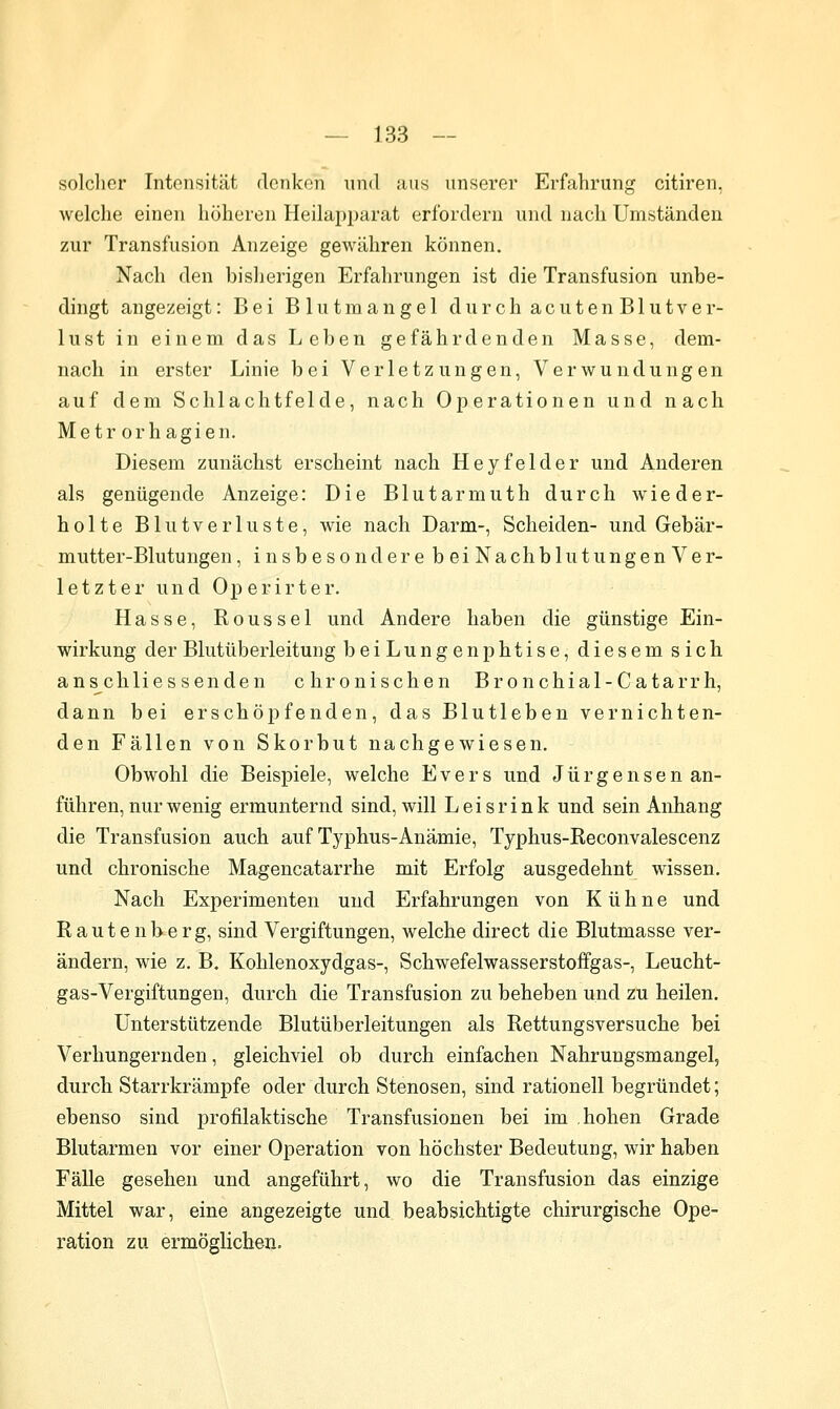 solcher Intensität denken und aus unserer Erfahrung citiren, welche einen höheren Heilap^jarat erfordern und nach Umständen zur Transfusion Anzeige gewähren können. Nach den bislierigen Erfahrungen ist die Transfusion unbe- dingt angezeigt: Bei Blutmangel durch acutenBlutver- lust in einem das Leben gefährdenden Masse, dem- nach in erster Linie bei Verletzungen, Verwundungen auf dem Schlachtfelde, nach Operationen und nach Metr orhagien. Diesem zunächst erscheint nach Heyfelder und Anderen als genügende Anzeige: Die Blutarmuth durch wieder- holte Blutverluste, wie nach Darm-, Scheiden- und Gebär- mutter-Blutungen , insbesondere beiNachblutungenVer- letzter und Operirter. Hasse, Roussel und Andere haben die günstige Ein- wirkung der Blutüberleitung beiLungenphtise, diesem sich ans^chlies senden chronischen Bronchial-Catarrh, dann bei erschöpfenden, das Blutleben vernichten- den Fällen von Skorbut nachgewiesen. Obwohl die Beispiele, welche Evers und Jürgensen an- führen, nur wenig ermunternd sind, will L e i s r i n k und sein Anhang die Transfusion auch auf Typhus-Anämie, Typhus-Eeconvalescenz und chronische Magencatarrhe mit Erfolg ausgedehnt wissen. Nach Experimenten und Erfahrungen von Kühne und Rauten her g, sind Vergiftungen, welche direct die Blutmasse ver- ändern, wie z. B. Kohlenoxydgas-, Schwefelwasserstoffgas-, Leucht- gas-Vergiftungen, durch die Transfusion zu beheben und zu heilen. Unterstützende Blutüberleitungen als Rettungsversuche bei Verhungernden, gleichviel ob durch einfachen Nahrungsmangel, durch Starrkrämpfe oder durch Stenosen, sind rationell begründet; ebenso sind profilaktische Transfusionen bei im hohen Grade Blutarmen vor einer Operation von höchster Bedeutung, wir haben Fälle gesehen und angeführt, wo die Transfusion das einzige Mittel war, eine angezeigte und beabsichtigte chirurgische Ope- ration zu ermöglichen.