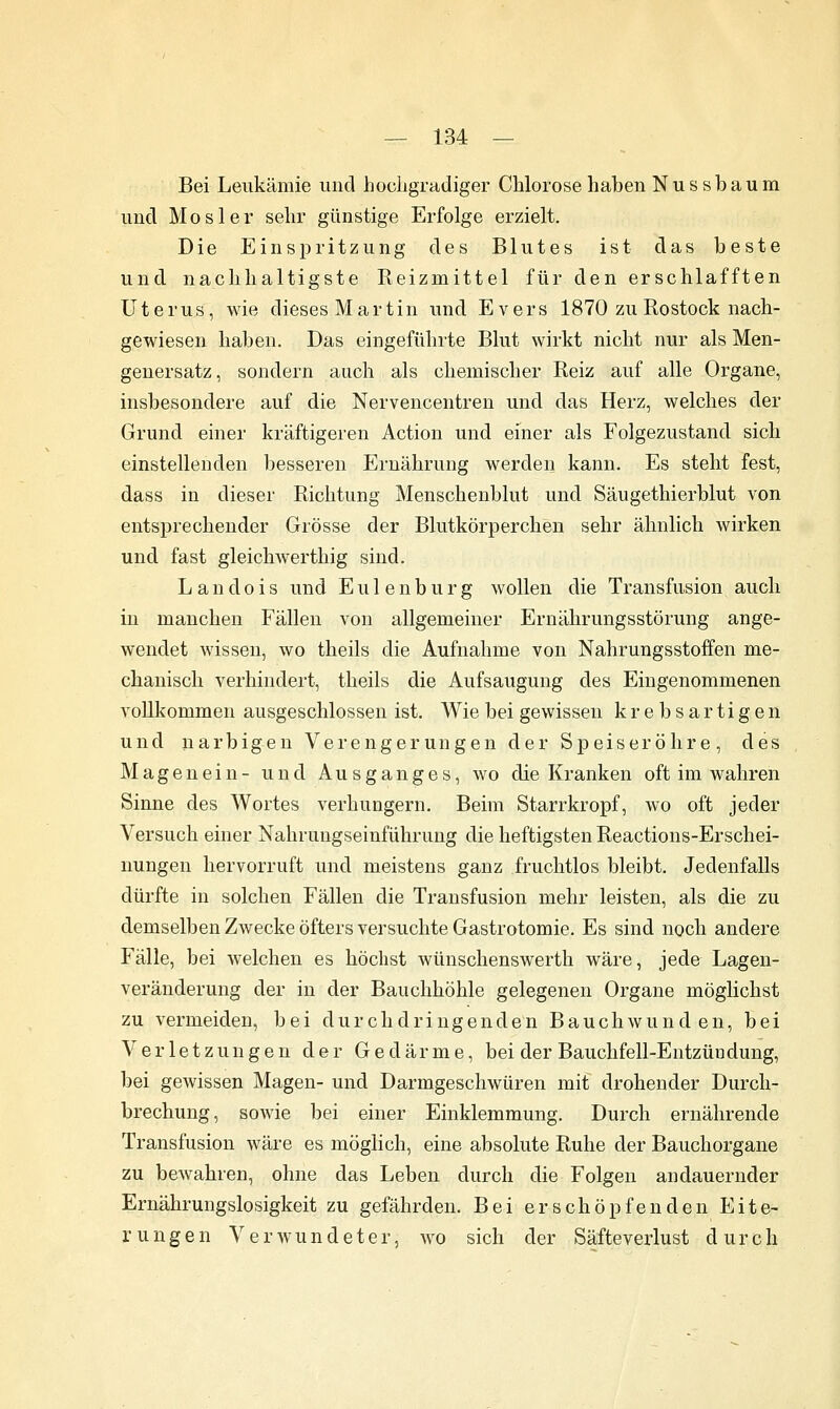 Bei Leukämie und hocligradiger Chlorose haben Nussbaum und Mos 1er sehr günstige Erfolge erzielt. Die Einspritzung des Blutes ist das beste und nachhaltigste Reizmittel für den erschlafften Uterus, Avie dieses Martin und Evers 1870 zu Rostock nach- gewiesen haben. Das eingeführte Blut wirkt nicht nur als Men- genersatz, sondern auch als chemischer Reiz auf alle Organe, insbesondere auf die Nervencentren und das Herz, welches der Grund einer kräftigeren Action und einer als Folgezustand sich einstellenden besseren Ernährung werden kann. Es steht fest, dass in dieser Richtung Menschenblut und Säugethierblut von entsprechender Grösse der Blutkörperchen sehr ähnlich Avirken und fast gleichwerthig sind. L a n d 0 i s und E u 1 e n b u r g wollen die Transfusion auch in manchen Fällen A'on allgemeiner Ernährungsstörung ange- wendet wissen, wo theils die Aufnahme von Nahrungsstoffen me- chanisch verhindert, theils die Aufsaugung des Eingenommenen vollkommen ausgeschlossen ist. Wie bei gewissen krebsartigen und narbigen Verengerungen der Speiseröhre, des Magenein- und Ausganges, wo die Kranken oft im wahren Sinne des Wortes verhungern. Beim Starrkropf, wo oft jeder Versuch einer Nahrungseinführung die heftigsten Reactions-Erschei- nuugen hervorruft und meistens ganz fruchtlos bleibt. Jedenfalls dürfte in solchen Fällen die Transfusion mehr leisten, als die zu demselben Zwecke öfters versuchte Gastrotomie. Es sind noch andere Fälle, bei welchen es höchst wünschenswerth wäre, jede Lagen- veränderung der in der Bauchhöhle gelegenen Organe möglichst zu vermeiden, bei durchdringenden Bauchwunden, bei Verletzungen der Gedärme, bei der Bauchfell-Entzündüng, bei gewissen Magen- und Darmgeschwüren mit drohender Durch- brechung, sowie bei einer Einklemmung. Durch ernährende Transfusion wäre es möglich, eine absolute Ruhe der Bauchorgane zu bewahren, ohne das Leben durch die Folgen andauernder Ernährungslosigkeit zu gefährden. Bei erschöpfenden Eite- rungen Verwundeter, wo sich der Säfteverlust durch