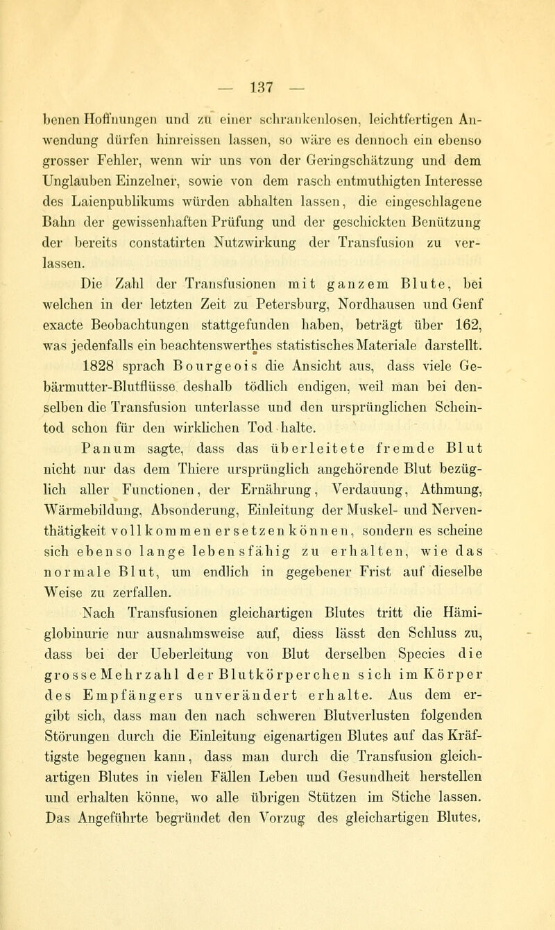 bellen Hoffnungen und /u einer schrankenlosen, leichtfertigen An- wendung dürfen hinreissen lassen, so wäre es dennoch ein ebenso grosser Fehler, wenn wir uns von der Geringschätzung und dem Unglauben Einzelner, sowie von dem rasch entmuthigten Interesse des Laienpublikums würden abhalten lassen, die eingeschlagene Bahn der gewissenhaften Prüfung und der geschickten Benützung der bereits constatirten Nutzwirkung der Transfusion zu ver- lassen. Die Zahl der Transfusionen mit ganzem Blute, bei welchen in der letzten Zeit zu Petersburg, Nordhausen und Genf exacte Beobachtungen stattgefunden haben, beträgt über 162, was jedenfalls ein beachtenswerthes statistisches Materiale darstellt. 1828 sprach Bourgeois die Ansicht aus, dass viele Ge- bärmutter-Blutflüsse deshalb tödlich endigen, weil man bei den- selben die Transfusion unterlasse und den ursprünglichen Schein- tod schon für den wirklichen Tod halte. Panum sagte, dass das überleitete fremde Blut nicht nur das dem Thiere ursprünglich angehörende Blut bezüg- lich aller Functionen, der Ernährung, Verdauung, Athmung, Wärmebilduug, Absonderung, Einleitung der Muskel- und Nerven- thätigkeit vollkommen ersetzenkönnen, sondern es scheine sich ebenso lange lebensfähig zu erhalten, wie das normale Blut, um endlich in gegebener Frist auf dieselbe Weise zu zerfallen. Nach Transfusionen gleichartigen Blutes tritt die Hämi- globinurie nur ausnahmsweise auf, diess lässt den Schluss zu, dass bei der Ueberleitung von Blut derselben Species die grosse Mehrzahl der Blutkörperchen sich im Körper des Empfängers unverändert erhalte. Aus dem er- gibt sich, dass man den nach schweren Blutverlusten folgenden Störungen durch die Einleitung eigenartigen Blutes auf das Kräf- tigste begegnen kann, dass man durch die Transfusion gleich- artigen Blutes in vielen Fällen Leben und Gesundheit herstellen und erhalten könne, wo alle übrigen Stützen im Stiche lassen. Das Angeführte begründet den Vorzug des gleichartigen Blutes.