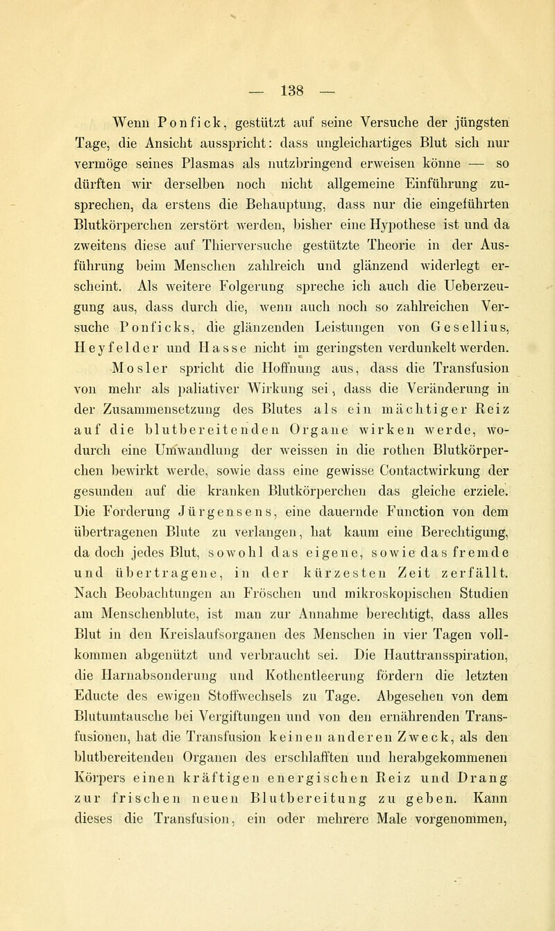 Wenn Ponfick, gestützt auf seine Versuche der jüngsten Tage, die Ansicht ausspricht: dass ungleichartiges Blut sich nur vermöge seines Plasmas als nutzbringend erweisen könne — so dürften wir derselben noch nicht allgemeine Einführung zu- sprechen, da erstens die Behauptung, dass nur die eingeführten Blutkörperchen zerstört werden, bisher eine Hyjjothese ist und da zweitens diese auf Thierversuche gestützte Theorie in der Aus- führung beim Menschen zahlreich und glänzend widerlegt er- scheint. Als weitere Folgerung spreche ich auch die Ueberzeu- gung aus, dass durch die, wenn auch noch so zahlreichen Ver- suche Ponficks, die glänzenden Leistungen von Gesellius, Heyfelder und Hasse nicht im geringsten verdunkelt werden. Mosler spricht die Hoffnung aus, dass die Transfusion von mehr als paliativer Wirkung sei, dass die Veränderung in der Zusammensetzung des Blutes als ein mächtiger Keiz auf die blutbereitenden Organe wirken werde, wo- durch eine Umwandlung der weissen in die rothen Blutkörper- chen bcAvirkt werde, sowie dass eine gewisse Contactwirkung der gesunden auf die kranken Blutkörperchen das gleiche erziele. Die Forderung J ü r g e n s e n s, eine dauernde Function von dem übertragenen Blute zu verlangen, hat kaum eine Berechtigung, da doch jedes Blut, sowohl das eigene, sowie das fremde und übertragene, in der kürzesten Zeit zerfällt. Nach Beobachtungen an Fröschen und mikroskopischen Studien am Menschenblute, ist man zur Annahme berechtigt, dass alles Blut in den Kreislaufsorganen des Menschen in vier Tagen voll- kommen abgenützt und verbraucht sei. Die Hauttransspiration, die Harnabsonderuug und Kothentleerung fördern die letzten Educte des ewigen Stoffwechsels zu Tage. Abgesehen von dem Blutumtausche bei Vergiftungen und von den ernährenden Trans- fusionen, hat die Transfusion keinen a n d e r e n Z w e c k, als den blutbereitendeu Organen des erschlafften und herabgekommenen Körpers einen kräftigen energischen Reiz und Drang zur frischen neuen Blutbereitung zu geben. Kann dieses die Transfusion, ein oder mehrere Male vorgenommen,