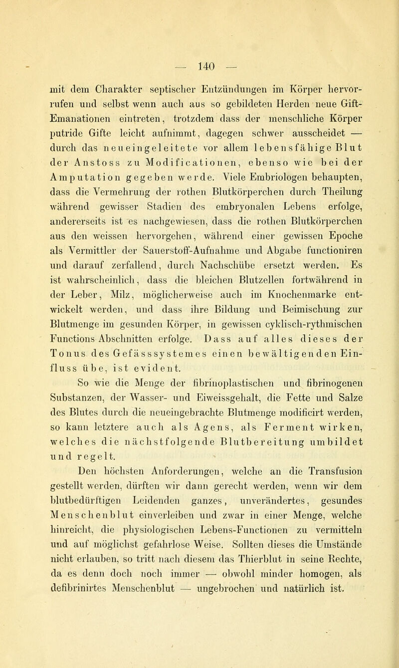 mit dem Charakter septischer Entzündungen im Körper hervor- rufen und selbst wenn auch aus so gebildeten Herden neue Gift- Emanationen eintreten, trotzdem dass der menschliche Körper putride Gifte leicht aufnimmt, dagegen schwer ausscheidet — durch das neu eingeleitete vor allem leb ensfähige Blut der Anstoss zu Modificationen, ebenso wie bei der Amputation gegeben werde. Viele Embriologen behaupten, dass die Vermehrung der rothen Blutkörperchen durch Theilung während gewisser Stadien des embryonalen Lebens erfolge, andererseits ist es nachgewiesen, dass die rothen Blutkörperchen aus den weissen hervorgehen, während einer gewissen Epoche als Vermittler der Sauerstoff-Aufnahme und Abgabe functioniren und darauf zerfallend, durch Nachschübe ersetzt werden. Es ist wahrscheinlich, dass die bleichen Blutzellen fortwährend in der Leber, Milz, möglicherweise auch im Knochenmarke ent- wickelt werden, und dass ihre Bildung und Beimischung zur Blutmenge im gesunden Körper, in gewissen cyklisch-rythmischen Functions Abschnitten erfolge. Dass auf alles dieses der Tonus, des Gefässsystemes einen bewältigen den Ein- f 1 u s s übe, ist evident. So wie die Menge der fibrinoplastischen und fibrinogenen Substanzen, der Wasser- und Eiweissgehalt, die Fette und Salze des Blutes durch die neueingebrachte Blutmenge modificirt werden, so kann letztere auch als Agens, als Ferment wirken, welches die nächstfolgende Blutbereitung umbildet und regelt. Den höchsten Anforderungen, welche an die Transfusion gestellt werden, dürften wir dann gerecht werden, wenn wir dem blutbedürftigen Leidenden ganzes, unverändertes, gesundes Menschenblut einverleiben und zwar in einer Menge, welche hinreicht, die physiologischen Lebens-Functionen zu vermitteln und auf möglichst gefahrlose Weise. Sollten dieses die Umstände nicht erlauben, so tritt nach diesem das Thierblut in seine Rechte, da es denn doch noch immer — obwohl minder homogen, als defibrinirtes Menschenblut — ungebrochen und natürlich ist.