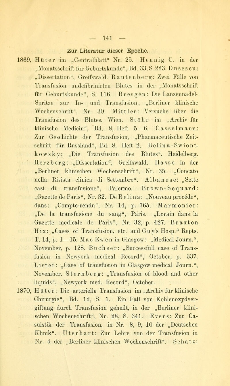 Zur Literatur dieser Epoche. 1869, Hüter im ^^Centralblatt Nr. 25. Hennig C. in der „Monatsschrift für Gebiirtskunde, Bd. 33, S. 223. D u ses cu: „Dissertation, Greifswald. Rantenberg: Zwei Fälle von Transfusion undefibrinirten Blutes in der „Monatsschrift für Geburtskunde, S. 116. B res gen: Die Lanzennadel- Spritze zur In- und Transfusion, „Berliner klinische Wochenschrift, Nr. 30. Mittler: Versuche über die Transfusion des Blutes, Wien, Stöhr im „Archiv für klinische Medicin, Bd. 8, Heft 5—6. Casselmann: Zur Geschichte der Transfusion, „Pharmaceutische Zeit- schrift für Russland, Bd. 8, Heft 2. Belina-Swiont- kowsky: „Die Transfusion des Blutes, Heidelberg. Herzberg: „Dissertation, Greifswald. Hasse in der „Berliner klinischen Wochenschrift, Nr, 35. „Concato neDa Rivista clinica di Settembre. Albanese: „Sette casi di transfusione, Palermo. Brown-Sequard: „Gazette de Paris, Nr. 32. De Beiina: „Nouveau procede, dans: „Compte-rendu, Nr. 14, p, 765, Marmonier: „De la transfusione du sang, Paris. „Lorain dans la Gazette medicale de Paris, Nr. 32, p. 427. Braxton Hix: „Gases of Transfusion, etc. and Guy's Hosp. Repts. T. 14, p. 1—15. Mac Ewen in Glasgow: „Medical Journ., November, p. 128. Buchs er: „Successfull case of Trans- fusion in Newyork medical Record, October, p. 337. List er: „Case of transfusion in Glasgow medical Journ,, November. Sternberg: „Transfusion of blood and other liquids, „Newyork med. Record, October. 1870, Hüter: Die arterielle Transfusion im „Archiv für klinische Chirurgie, Bd. 12, S. 1. Ein Fall von Kohlenoxydver- giftung durch Transfusion geheilt, in der „Berliner klini- schen Wochenschrift, Nr. 28, S. 341. Evers: Zur Ca- suistik der Transfusion, in Nr. 8, 9, 10 der „Deutschen Klinik. Uterhart: Zur Lehre von der Transfusion in Nr. 4 der „Berliner klinischen Wochenschrift. Schatz: