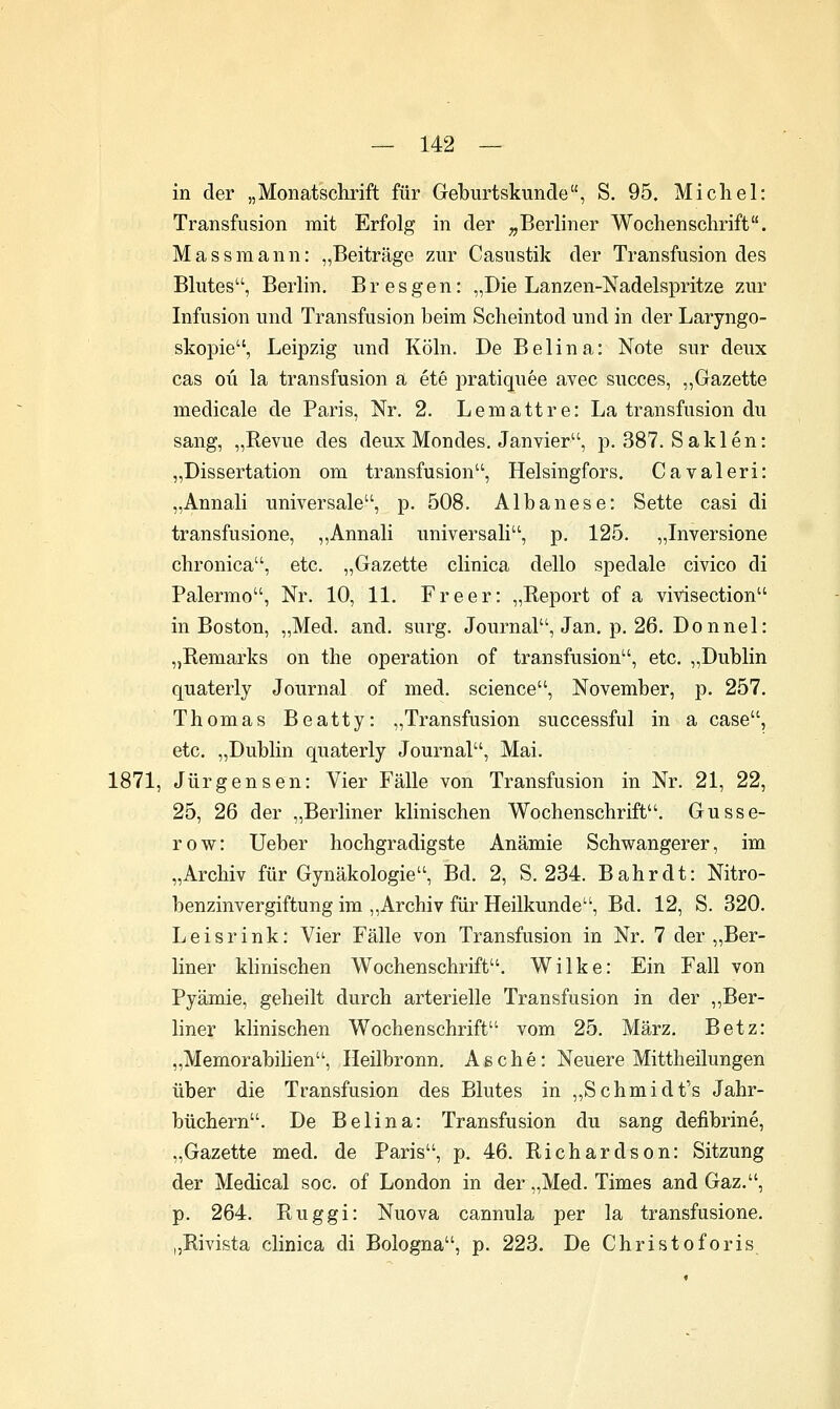 in der „Monatschrift für Geburtskunde, S. 95. Micliel: Transfusion mit Erfolg in der ^Berliner Wochenschrift. Massmann: „Beiträge zur Casustik der Transfusion des Blutes, Berlin. Bresgen: „Die Lanzen-Nadelspritze zur Infusion und Transfusion beim Scheintod und in der Laryngo- skopie, Leipzig und Köln. De Beiina: Note sur deux cas oü la transfusion a ete pratiquee avec succes, ,,Gazette medicale de Paris, Nr. 2. Lemattre: La transfusion du sang, „Revue des deux Mondes. Janvier, p. 387. Saklen: „Dissertation om transfusion, Helsingfors. Cavaleri: „Annali universale, p. 508. Albanese: Sette casi di transfusione, ,,Annali universal!, p. 125. „Inversione chronica, etc. „Gazette clinica dello spedale civico di Palermo, Nr. 10, 11. Freer: „Report of a vivisection in Boston, „Med. and. surg. Journal, Jan. p, 26. Donnel: „Remarks on the Operation of transfusion, etc. „Dublin quaterly Journal of med. science, November, p. 257. Thomas Beatty: „Transfusion successful in a case, etc. „Dublin quaterly Journal, Mai. 1871, Jürgensen: Vier Fälle von Transfusion in Nr. 21, 22, 25, 26 der „Berliner klinischen Wochenschrift. Gusse- row: Ueber hochgradigste Anämie Schwangerer, im „Archiv für Gynäkologie, Bd. 2, S. 234. Bahr dt: Nitro- benzinvergiftung im „Archiv für Heilkunde, Bd. 12, S. 320. Leisrink: Vier Fälle von Transfusion in Nr. 7 der „Ber- liner klinischen Wochenschrift. Wilke: Ein Fall von Pyämie, geheilt durch arterielle Transfusion in der ,,Ber- liner klinischen Wochenschrift vom 25. März. Betz: „Memorabihen, Heilbronn, Asche: Neuere Mittheilungen über die Transfusion des Blutes in „Schmidt's Jahr- büchern. De Beiina: Transfusion du sang defibrine, „Gazette med. de Paris, p. 46. Richardson: Sitzung der Medical soc. of London in der „Med. Times and Gaz., p. 264. Ruggi: Nuova cannula per la transfusione. „Rivista clinica di Bologna, p. 223. De Christoforis