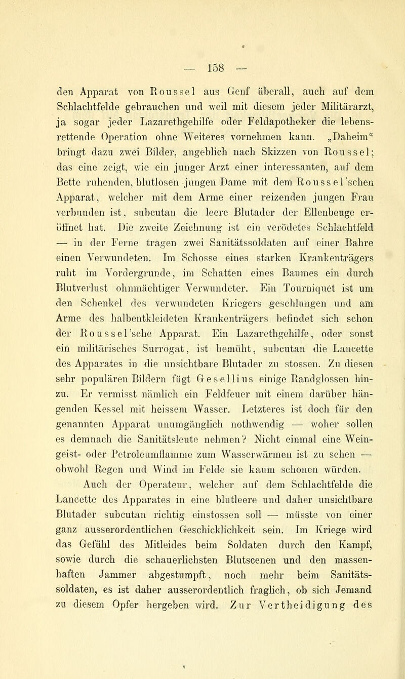 den Apparat von Rons sei aus Genf überall, auch auf dem Sclilachtfelde gebrauchen und weil mit diesem jeder Militärarzt, ja sogar jeder Lazarethgehilfe oder Feldapotheker die lebens- rettende Operation ohne Weiteres vornehmen kann. „Daheim bringt dazu zwei Bilder, angeblich nach Skizzen von Rons sei; das eine zeigt, wie ein junger Arzt einer interessanten, auf dem Bette ruhenden, blutlosen jungen Dame mit dem R o u s s e 1 'sehen Apparat, welcher mit dem Arme einer reizenden jungen Frau verbunden ist, subcutan die leere Blutader der Ellenbeuge er- öffnet hat. Die zweite Zeichnung ist ein verödetes Schlachtfeld — in der Ferne tragen zwei Sanitätssoldaten auf einer Bahre einen Verwundeten. Im Schosse eines starken Krankenträgers ruht im Vordergrunde, im Schatten eines Baumes ein durch Blutverlust ohnmächtiger Verwundeter. Ein Tourniquöt ist um den Schenkel des verwundeten Kriegers geschlungen und am Arme des halbentkleideten Krankenträgers befindet sich schon der R 0 u s s e 1 'sehe Apparat. Ein Lazarethgehilfe, oder sonst ein militärisches Surrogat, ist bemüht, subcutan flie Lancette des Apparates in die unsichtbare Blutader zu stossen. Zu diesen sehr populären Bildern fügt Gesellius einige Randglossen hin- zu. Er vermisst nämlich ein Feldfeuer mit einem darüber hän- genden Kessel mit heissem Wasser. Letzteres ist doch für den genannten Apparat unumgänglich nothwendig — woher sollen es demnach die Sanitätsleute nehmen? Nicht einmal eine Wein- geist- oder Petroleumflamme zum Wasserwärmen ist zu sehen — obwohl Regen und Wind im Felde sie kaum schonen würden. Auch der Operateur, welcher auf dem Schlachtfelde die Lancette des Apparates in eine blutleere und daher unsichtbare Blutader subcutan richtig einstossen soll — müsste von einer ganz ausserordentlichen Geschicklichkeit sein. Im Kriege wird das Gefühl des Mitleides beim Soldaten durch den Kampf, sowie durch die schauerHchsten Blutscenen und den massen- haften Jammer abgestumpft, noch mehr beim Sanitäts- soldaten, es ist daher ausserordentlich fraglich, ob sich Jemand zu diesem Opfer hergeben wird. Zur Vertheidigung des