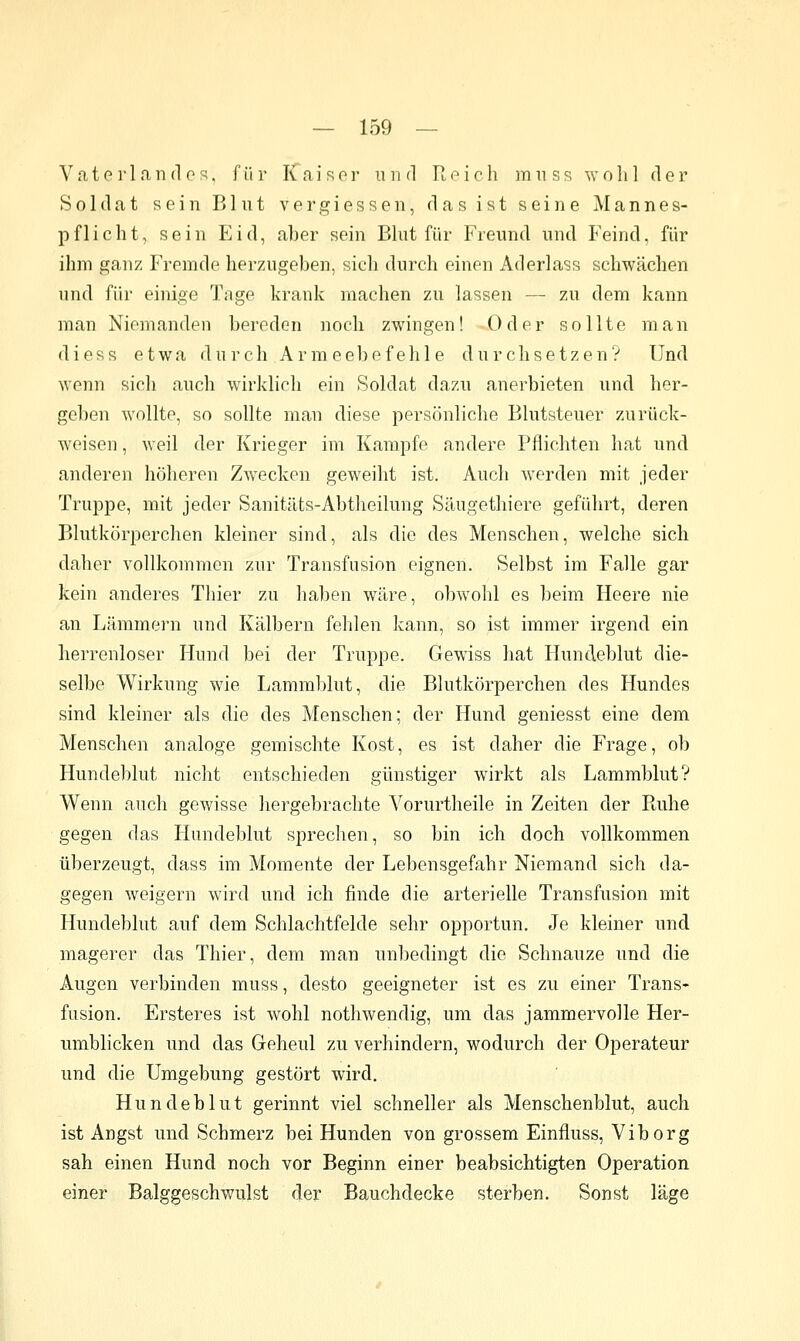 Vaterland OS, für Kaiser inid Rr-ich imiss wolil der Soldat sein Blut vergiessen, das ist seine Mannes- pflicht, sein P^id, aber sein Blut für Freund und Feind, für ihm ganz Fremde herzugeben, sich durch einen Aderlass schwächen und für einige Tage krank machen zu lassen — zu dem kann man Niemanden bereden noch zwingen! Oder sollte man diess etwa durch Armeebefehle durchsetzen? Und wenn sich auch wirklich ein Soldat dazu anerbieten und her- geben wollte, so sollte man diese persönliche Blutsteuer zurück- weisen , weil der Krieger im Kampfe andere Pflichten hat und anderen höheren Zwecken geweiht ist. Auch werden mit jeder Truppe, mit jeder Sanitäts-Abtheilung Säugethiere geführt, deren Blutkörperchen kleiner sind, als die des Menschen, welche sich daher vollkommen zur Transfusion eignen. Selbst im Falle gar kein anderes Thier zu haben wäre, obwohl es beim Heere nie an Lämmern und Kälbern fehlen kann, so ist immer irgend ein herrenloser Hund bei der Truppe. Gewiss hat Hundeblut die- selbe Wirkung wie Lammblut, die Blutkörperchen des Hundes sind kleiner als die des Menschen; der Hund geniesst eine dem Menschen analoge gemischte Kost, es ist daher die Frage, ob Hundeblut nicht entschieden günstiger wirkt als Lammblut? Wenn auch gewisse hergebrachte Vorurtheile in Zeiten der Ruhe gegen das Hundeblut sprechen, so bin ich doch vollkommen überzeugt, dass im Momente der Lebensgefahr Niemand sich da- gegen weigern wird und ich finde die arterielle Transfusion mit Hundeblut auf dem Schlachtfelde sehr opportun. Je kleiner und magerer das Thier, dem man unbedingt die Schnauze und die Augen verbinden muss, desto geeigneter ist es zu einer Trans- fusion. Ersteres ist wohl nothwendig, um das jammervolle Her- umblicken und das Geheul zu verhindern, wodurch der Operateur und die Umgebung gestört wird. Hundeblut gerinnt viel schneller als Menschenblut, auch ist Angst und Schmerz bei Hunden von grossem Einfluss, Viborg sah einen Hund noch vor Beginn einer beabsichtigten Operation einer Balggeschwulst der Bauchdecke sterben. Sonst Vsige