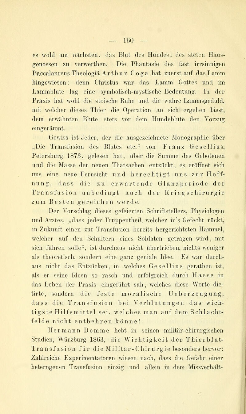 es wohl am nächsten, das Blut des Hundes, des steten Haus- genossen zu verwerthen. Die Phantasie des fast irrsinnigen Baccalaureus Theologiä Arthur Coga hat zuerst auf das Lamm hingewiesen: denn Christus war das Lamm Gottes und im Lammblute lag eine symbolisch-mystische Bedeutung. Li der Praxis hat wohl die stoische Piuhe und die wahre Lammsgeduld, mit welcher dieses Thier die Operation an sich ergehen lässt, dem ervv^ähnten Blute stets vor dem Hundeblute den Vorzug eingeräumt. Gewiss ist Jeder, der die ausgezeichnete Monographie über „Die Transfusion des Blutes etc. von Franz Gesellius, Petersburg 1873, gelesen hat, über die Summe des Gebotenen und die Masse der neuen Thatsachen entzückt, es eröffnet sich uns eine neue Fernsicht und berechtigt uns zur Hoff- nung, dass die zu erwartende Glanzperiode der Transfusion unbedingt auch der Krieg sChirurgie zum Besten gereichen werde. Der Vorschlag dieses gefeierten Schriftstellers, Physiologen und Arztes, ,,dass jeder Truppentheil, welcher ins Gefecht rückt, in Zukunft einen zur Transfusion bereits hergerichteten Hammel, welcher auf den Schultern eines Soldaten getragen wird, mit sich führen solle, ist durchaus nicht übertrieben, nichts weniger als theoretisch, sondern eine ganz geniale Idee, Es war durch- aus nicht das Entzücken, in welches Gesellius gerathen ist, als er seine Ideen so rasch und erfolgreich durch Hasse in das Leben der Praxis eingeführt sah, welches diese Worte dic- tirte, sondern die feste moralische Ueberzeugung, dass die Transfusion bei Verblutungen das wich- tigste Hilfsmittel sei, welches man auf dem Schlacht- felde nicht entbehren könne! Hermann Demme hebt in seinen militär-chirurgischen Studien, Würzburg 1863, die Wichtigkeit der Thierblut- Transfusion für die Militär-Chirurgie besonders hervor: Zahlreiche Experimentatoren wiesen nach, dass die Gefahr einer heterogenen Transfusion einzig und allein in dem Missverhält-