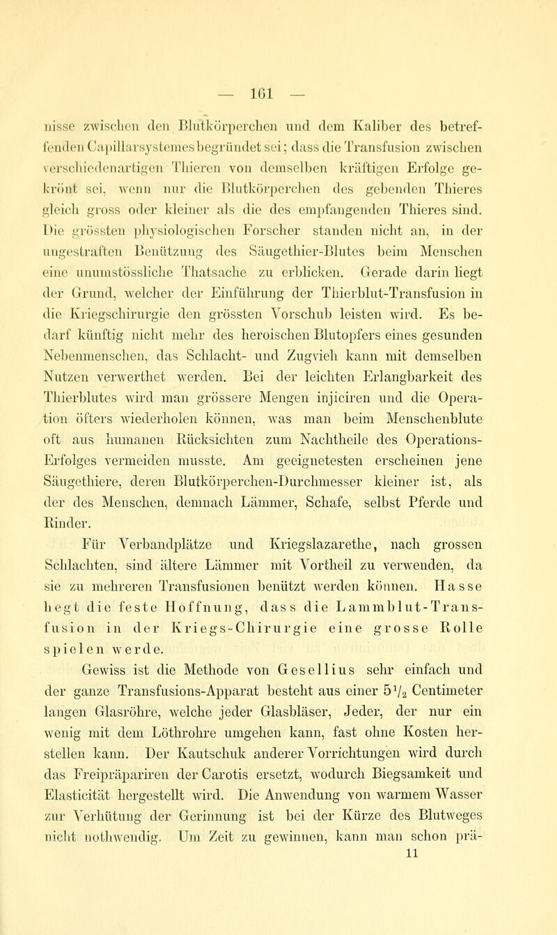 iiisse zwisclion den Blutkürperclien und dem Kaliber des betref- fenden Capillarsystemesbegründet sei; dass die Transfusion zwischen verschiedenartigen Thieren von demselben kräftigen Erfolge ge- krönt sei, wenn nur die Blutkörperchen des gebenden Thieres gleich gross oder kleiner als die des empfangenden Thieres sind. Die grössten physiologischen Forscher standen nicht an, in der ungestraften Benützung des Säugethier-Blutes beim Menschen eine unurnstössliche Thatsache zu erbliclcen. Gerade darin liegt der Grund, welcher der Einführung der Thierblut-Transfusion in die Kriegschirurgie den grössten Vorschub leisten wird. Es be- darf künftig nicht mehr des heroischen Blutopfers eines gesunden Nebenmenschen, das Schlacht- und Zugvieh kann mit demselben Nutzen verwerthet werden. Bei der leichten Erlangbarkeit des Thierblutes wird mun grössere Mengen injiciren und die Opera- tion öfters wiederholen können, Avas man beim Menschenblute oft aus humanen Rücksichten zum Nachtheile des Operations- Erfolges vermeiden musste. Am geeignetesten erscheinen jene Säugethiere, deren Blutkörperchen-Durchmesser kleiner ist, als der des Menschen, demnach Lämmer, Schafe, selbst Pferde und Rinder. Für Verbandplätze und Kriegslazarethe, nach grossen Schlachten, sind ältere Lämmer mit Vortheil zu verwenden, da sie zu mehreren Transfusionen benützt Averden können. Hasse hegt die feste Hoffnung, dass die Lammblut-Trans- fusion in der Kriegs-Chirurgie eine grosse Rolle spielen werde. Gewiss ist die Methode von Gesellius sehr einfach und der ganze Transfusions-Apparat besteht aus einer 5V2 Centimeter langen Glasröhre, welche jeder Glasbläser, Jeder, der nur ein wenig mit dem Löthrohre umgehen kann, fast ohne Kosten her- stellen kann. Der Kautschuk anderer Vorrichtungen wird durch das Freipräpariren der Carotis ersetzt, wodurch Biegsamkeit und Elasticität hergestellt wird. Die Anwendung von warmem Wasser zur Verhütung der Gerhmung ist bei der Kürze des Blutweges nicht nothwendig. Um Zeit zu gewinnen, kann man schon pra- ll