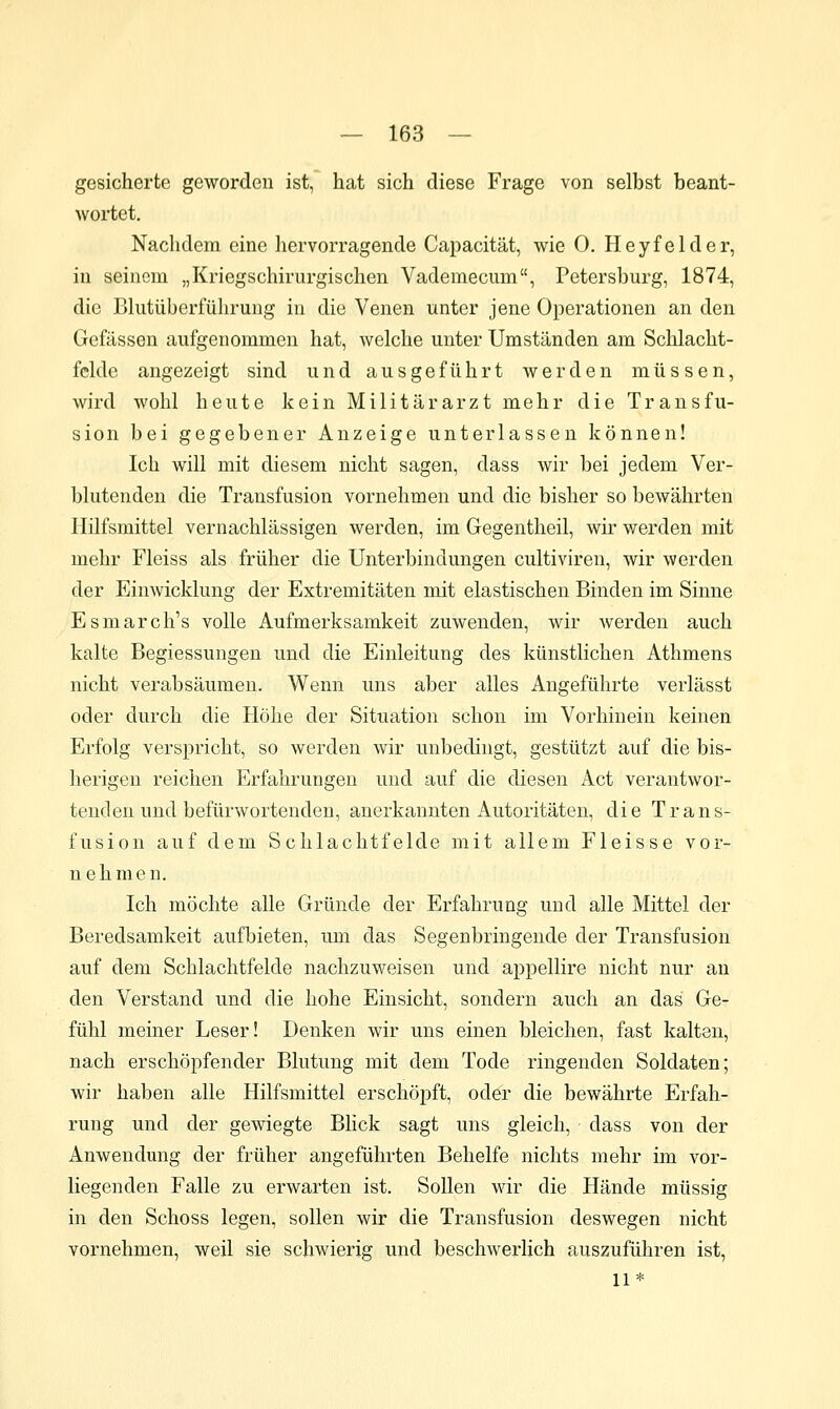 gesicherte geworden ist, hat sich diese Frage von selbst beant- wortet. Nachdem eine hervorragende Capacität, wie 0. Heyfelder, in seinem „Kriegschirurgischen Vademecum, Petersburg, 1874, die Blutüberführung in die Venen unter jene Operationen an den Gefässen aufgenommen hat, welche unter Umständen am Schlacht- fclde angezeigt sind und ausgeführt werden müssen, wird wohl heute kein Militärarzt mehr die Transfu- sion bei gegebener Anzeige unterlassen können! Ich will mit diesem nicht sagen, dass wir bei jedem Ver- blutenden die Transfusion vornehmen und die bisher so bewährten Hilfsmittel vernachlässigen werden, im Gegentheil, wir v;-erden mit mehr Fleiss als früher die Unterbindungen cultiviren, wir werden der Einwicklung der Extremitäten mit elastischen Binden im Sinne Esmarch's volle Aufmerksamkeit zuwenden, wir werden auch kalte Begiessungen und die Einleitung des künstlichen Athmens nicht verabsäumen. Wenn uns aber alles Angeführte verlässt oder durch die Höhe der Situation schon im Vorhinein keinen Erfolg verspricht, so werden wir unbedingt, gestützt auf die bis- herigen reichen Erfahrungen und auf die diesen Act verantwor- tenden und befürwortenden, anerkannten Autoritäten, die Trans- fusion auf dem Schlachtfelde mit allem Fleisse vor- nehmen. Ich möchte alle Gründe der Erfahrung und alle Mittel der Beredsamkeit aufbieten, um das Segenbringende der Transfusion auf dem Schlachtfelde nachzuweisen und appellire nicht nur an den Verstand und die hohe Einsicht, sondern auch an das Ge- fühl meiner Leser! Denken wir uns einen bleichen, fast kalten, nach erschöpfender Blutung mit dem Tode ringenden Soldaten; wir haben alle Hilfsmittel erschöpft, oder die bewährte Erfah- rung und der gewiegte Blick sagt uns gleich, dass von der Anwendung der früher angeführten Behelfe nichts mehr im vor- liegenden Falle zu erwarten ist. Sollen wir die Hände müssig in den Schoss legen, sollen wir die Transfusion deswegen nicht vornehmen, weil sie schwierig und beschwerlich auszuführen ist, 11*