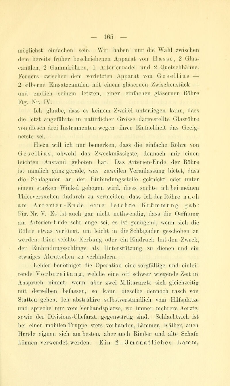 möglichst cinfaclien sein. Wir haben nur die Walil zwischen dein bereits früher beschriebenen Apparat von Hasse, 2 Glas- caniden, 2 Guniinirohron, 1 Arteriennadcl und 2 Quetschhähne. Ferners zwischen dem vorletzten Apparat von Gesellins — 2 silberne Einsatzcanülen mit einem gläsernen Zwisclienstück — und endlich seinem letzten, einer einfachen gläsernen liöhre Fig. Nr. IV. Ich glaul)e, dass es keinem Zweifel unterliegen kann, dass die letzt angeführte in natürlicher Grösse dargestellte Glasröhre von diesen drei Instrumenten wegen ihrer Einfachheit das Geeig- netste sei. Iliezu will ich nur bemerken, dass die einfache Röhre von Gesellius, obwohl das Zweckmässigste, dennoch mir einen leichten Anstand geboten hat. Das Arterien-Ende der Röhre ist nämlich ganz gerade, was zuweilen Veranlassung bietet, dass die Schlagader an der Einbindungsstelle geknickt oder unter einem starken Winkel gebogen wird, diess suchte ich bei meinen Thierversuchen dadurch zu vermeiden, dass ich der Röhre auch am Arterien-Ende eine leichte Krümmung gab: Fig. Nr. V. Es ist auch gar nicht nothwendig, dass die Oeffnung am Arterien-Ende sehr enge sei, es ist genügend, wenn sich die Röhre etwas verjüngt, um leicht in die Schlagader geschoben zu werden. Eine seichte Kerbung oder ein Eindruck hat den Zweck, der Einbiiulungsschlinge als Unterstützung zu dienen und ein etwaiges Abrutschen zu verhindern. Leider benöthiget die Operation eine sorgfältige und einlei- tende Vorbereitung, welche eine oft schwer wiegende Zeit in Anspruch nimmt, wenn aber zwei Militärärzte sich gleichzeitig mit derselben befassen, so kann dieselbe dennoch rasch von Statten gehen. Ich abstrahire selbstverständlich vom Hilfsplatze und spreche nur vom Verbandsplatze, wo immer mehrere Aerzte, sowie der Divisions-Chefarzt, gegenwärtig sind. Schlachtvieh ist bei einer mobilen Truppe stets vorhanden, Lämmer, Kälber, auch Hunde eignen sich am besten, aber auch Rinder und alte Schafe können verwendet werden. Ein 2—3 monatlich es Lamm,