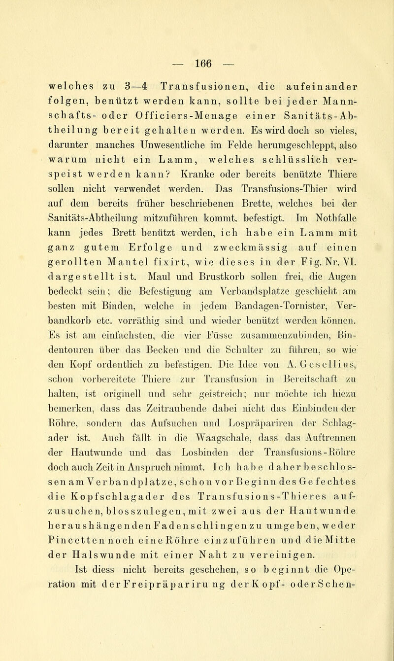 welches zu 3—4 Transfusionen, die aufeinander folgen, benützt werden kann, sollte bei jeder Mann- schafts- oder Officiers-Menage einer Sanitäts-Ab- theilung bereit gehalten werden. Es wird doch so vieles, darunter manches Unwesentliche im Felde herumgeschleppt, also warum nicht ein Lamm, welches schlüsslich ver- speist werden kann? Kranke oder bereits benützte Thiere sollen nicht verwendet werden. Das Transfusions-Thier wird auf dem bereits früher beschriebenen Brette, welches bei der Sanitäts-Abtheilung mitzuführen kommt, befestigt. Im Nothfalle kann jedes Brett benützt werden, ich habe ein Lamm mit ganz gutem Erfolge und zweckmässig auf einen gerollten Mantel fixirt, wie dieses in der Fig. Nr. VL dargestellt ist. Maul und Brustkorb sollen frei, die Augen bedeckt sein; die Befestigung am Verbandsplatze geschieht am besten mit Binden, welche in jedem Bandagen-Tornister, Ver- bandkorb etc. vorräthig sind und wieder benützt werden können. Es ist am einfachsten, die vier Füsse zusammenzubinden, Bin- dentouren über das Becken und die Schulter zu führen, so wie den Kopf ordentlich zu befestigen. Die Idee von A. Gesellius, schon vorbereitete Thiere zur Transfusion in Bereitschaft zu halten, ist originell und sehr geistreich; nur möchte ich hiezu bemerken, dass das Zeitraubende dabei nicht das Einbinden der Röhre, sondern das Aufsuchen und Lospräpariren der Schlag- ader ist. Auch fällt in die Waagschale, dass das Auftrennen der Hautwunde und das Losbinden der Transfusions-Bohre doch auch Zeit in Anspruch nimmt. Ich habe d ahe r b e schlo s- sen am Verbandplatze, schon vor Beginn desGe fechtes die Kopf Schlagader des Transfusions-Thieres auf- zusuchen, blosszu legen,mit zwei aus der Hautwunde heraushängenden Faden schiin gen zu umgeben, weder Pincetten noch eineRöhre einzuführen und dieMitte der Halswunde mit einer Naht zu vereinigen. Ist diess nicht bereits geschehen, so beginnt die Ope- ration mit der Freipräpariru ng der Kopf- oder Sehen-