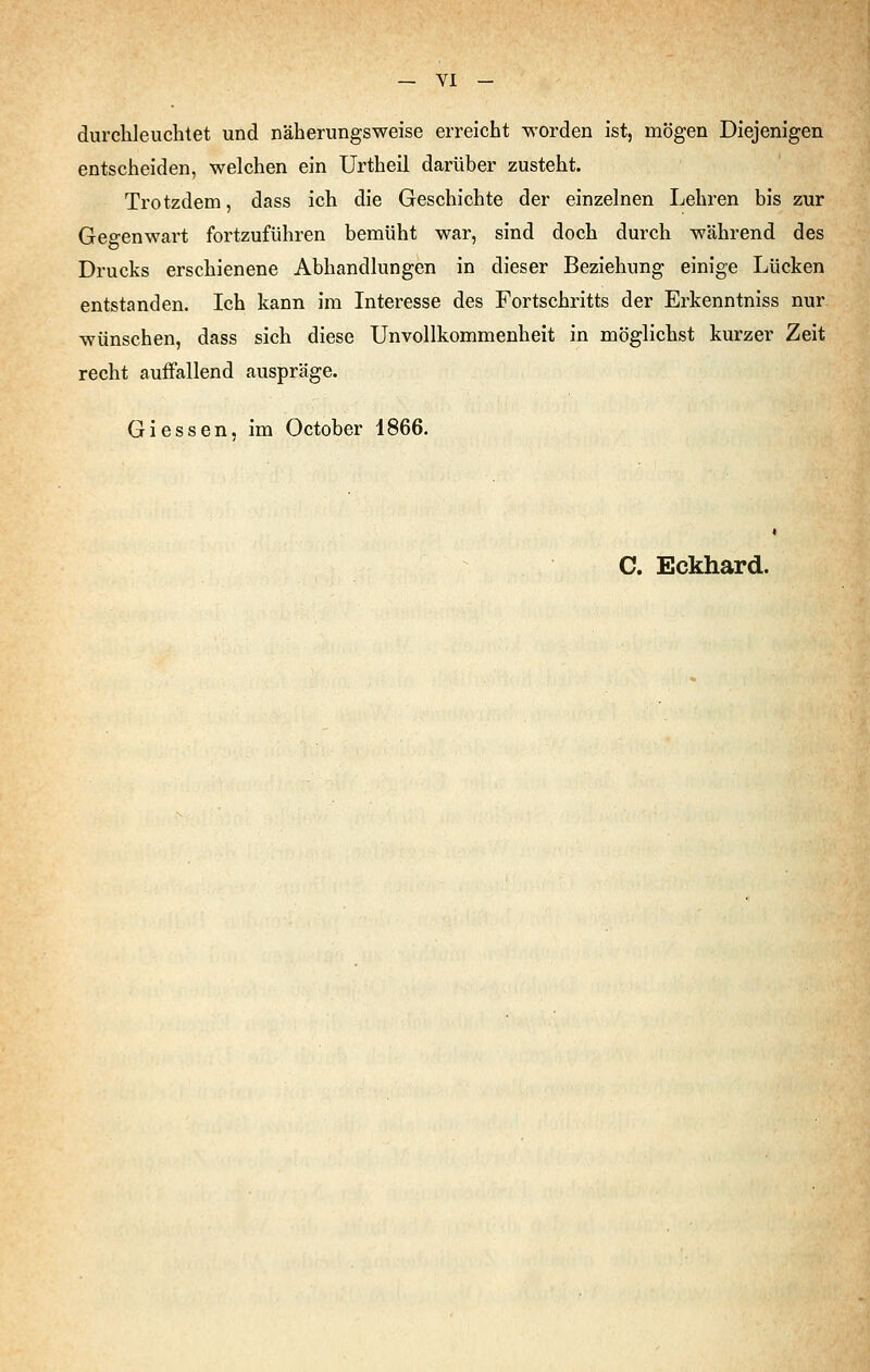 durchleuchtet und näherungsweise erreicht worden ist, mögen Diejenigen entscheiden, welchen ein Urtheil darüber zusteht. Trotzdem, dass ich die Geschichte der einzelnen Lehren bis zur Gegenwart fortzuführen bemüht war, sind doch durch während des Drucks erschienene Abhandlungen in dieser Beziehung einige Lücken entstanden. Ich kann im Interesse des Fortschritts der Erkenntniss nur wünschen, dass sich diese Unvollkommenheit in möglichst kurzer Zeit recht auffallend auspräge. Giessen, im October 1866. C. Eckhard.