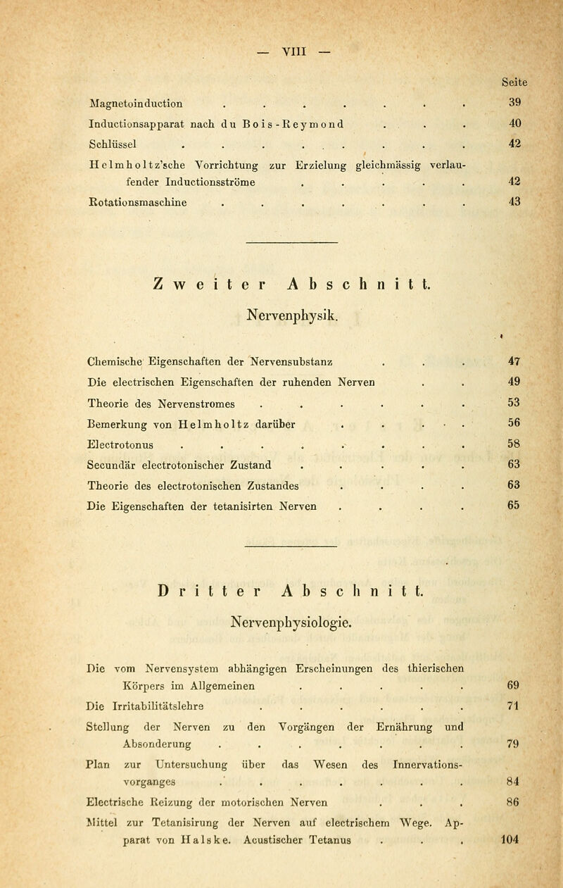 YIII Magnetüinduction ....... Inductionsapparat nach duBois-Reymond .. Schlüssel . . . ... Helmholtz'sche Yorrichtung zur Erzielung gleichmässig verlau- fender Inductionsströme . . . . . Kotationsmaschine ....... Seite 39 40 42 42 43 Zweiter Abschnitt. Nervenphysik. Chemische Eigenschaften der Nervensubstanz Die electrischen Eigenschaften der ruhenden Nerven Theorie des Nervenstromes Bemerkung von Helmholtz darüber Electrotonus .... Secundär electrotonischer Zustand Theorie des electrotonischen Zustandes Die Eigenschaften der tetanisirten Nerven 47 49 53 56 58 63 63 65 Dritter Abschnitt. Nervenphysiologie. Die vom Nervensystem abhängigen Erscheinungen des thierischen Körpers im Allgemeinen ..... 69 Die Irritabilitätslehrs . . . . . . 71 Stellung der Nerven zu den Vorgängen der Ernährung und Absonderung ....... 79 Plan zur Untersuchung über das Wesen des Innervations- vorganges .' . . . . . . 84 Electrische Reizung der motorischen Nerven ... 86 Mittel zur Tetanisirung der Nerven auf electrischem Wege. Ap- parat von Halske. Acustischer Tetanus . . . 104