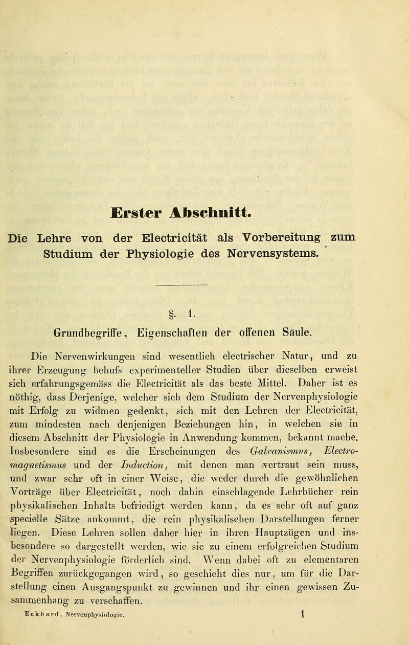 Ureter Alischuitt. Die Lehre von der Electricität als Vorbereitung zum Studium der Physiologie des Nervensystems. §. 1. Grundbegriffe, Eig-enschaften der offenen Säule. Die Nerven Wirkungen sind wesentlich electrischer Natur, und zu ihrer Erzeugung behufs experimenteller Studien über dieselben erweist sich erfahrungsgemäss die Electricität als das beste Mittel. Daher ist es nöthig, dass Derjenige, welcher sich dem Studium der Nervenphysiologie mit Erfolg zu widmen gedenkt, sich mit den Lehren der Electricität, zum mindesten nach denjenigen Beziehungen hin, in welchen sie in diesem Abschnitt der Physiologie in Anwendung kommen, bekannt mache. Insbesondere sind es die Erscheinungen des Oalvanismvs, Electro- magnetismus und der Induction, mit denen man vertraut sein muss, und zwar sehr oft in einer Weise, die weder durch die gewöhnlichen Vorträge über Electricität, noch dahin einschlagende Lehrbücher rein physikalischen Inhalts befriedigt werden kann, da es sehr oft auf ganz specielle Sätze ankommt, die rein physikalischen Darstellungen ferner liegen. Diese Lehren sollen daher hier in ihren Hauptzügen und ins- besondere so dargestellt werden, wie sie zu einem erfolgreichen Studium der Nervenphysiologie förderlich sind. Wenn dabei oft zu elementaren Begriffen zurückgegangen w^ird, so geschieht dies nur, um für die Dar- stellung einen Ausgangspunkt zu gewinnen und ihr einen gewissen Zu- sammenhang zu verschaffen.