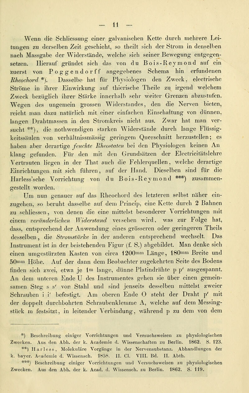Wenn die Schliessung einer galvanischen Kette durch mehrere Lei- tungen zu derselben Zeit geschieht, so theilt sich der Strom in denselben nach Massgabe der Widerstände, welche sich seiner Bewegung entgegen- setzen. Hierauf gründet sich das von du Bois-Reymond auf ein zuerst von Poggendorff angegebenes Schema hin erfundenen Eheocliord *). Dasselbe- hat für Physiologen den Zweck, electrische Ströme in ihrer Einwirkung auf thierische Theile zu irgend welchem Zweck bezüglich ihrer Stärke innerhalb sehr weiter Grenzen abzustufen. Wegen des ungemein grossen Widerstandes, den die Nerven bieten, reicht man dazu natürlich mit einer einfachen Einschaltung von dünnen, langen Drahtmassen in den Stromkreis nicht aus. Zwar hat man ver- sucht **), die nothwendigen starken W^iderstände durch lange Flüssig- keitssäulen von verhältnissmässig geringem Querschnitt herzustellen; es haben aber derartige feuchte Bheostoien bei den Physiologen keinen An klang gefunden. Für den mit den Grundsätzen der Electricitätslehre Vertrauten liegen in der That auch die Fehlerquellen, welche derartige Einrichtungen mit sich führen, auf der Hand. Dieselben sind für die Harless'sche Vorrichtung von du Bois-Reymond ***) zusammen- gestellt worden. Um nun genauer auf das Rheochord des letzteren selbst näher ein- zugehen, so beruht dasselbe auf dem Princip, eine Kette durch 2 Bahnen zu schliessen, von denen die eine mittelst besonderer Vorrichtungen mit einem veränderlichen Widerstand veisehen wird, was zur Folge hat, dass, entsprechend der Anwendung eines grösseren oder geringeren Theils desselben, die Stromstärke in der anderen entsprechend wechselt. Das Instrument ist in der beistehenden Figur (f. S.) abgebildet. Man denke sich einen umgestürzten Kasten von circa 1200mm Länge, 180mm Breite und 50mm Höhe. Auf der dann dem Beobachter zugekehrten Seite des Bodens finden sich zwei, etwa je Im lange, dünne Platindrähte p p' ausgespannt. An dem unteren Ende U des Instrumentes gehen sie über einen gemein- samen Steg s s' von Stahl und sind jenseits desselben mittelst zweier Schrauben i i' befestigt. Am oberen Ende O steht der Draht p' mit der doppelt durchbohrten Schraubenklemme A, welche auf dem Messing- stück m festsitzt, in leitender Verbindung, während p zu dem von dem *) Beschreibung einiger Vorrichtungen und Versuchsweisen zu physiologischen Zwecken. Aus den Abh. der k. Academie d. Wissenschaften zu Berlin. 1862. S. 123. **) Harless, Molekulare Vorgänge in der Nervensubstanz. Abhandlungen der k. bayer. Ar-ademie d. Wissensch. 1858. II. CI. VIII. Bd. II. Abth. ***) Beschreibung einiger Vorrichtungen und Versuchsweisen zu physiologischen Zwecken. Aus den Abh. der k. Acad. d. Wissensch. zu Berlin. 1862. S. 119.