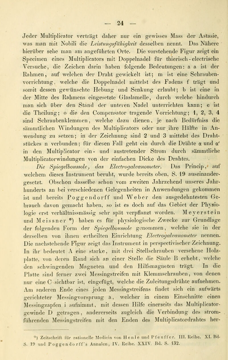 — 24 — Jeder Multiplicator verträgt daher nur ein gewisses Mass der Astasie, -svas man mit Nobili die LeistungsfäTiigheit desselben nennt. Das Nähere hierüber sehe man am angeführten Orte. Die vorstehende Figur zeigt ein Specimen eines Multiplicators mit Doppelnadel für thierisch - electrische Versuche, die Zeichen darin haben folgende Bedeutungen: a a ist der Rahmen, auf Vielehen der Draht gewickelt ist; m ist eine Schrauben- vorrichtung, welche die Doppelnadel mittelst des Fadens f trägt und somit dessen gev.'ünschte Hebung und Senkung erlaubt; b ist eine in der Mitte des Rahmens eingesetzte ülaslamelle, durch welche hindurch man sich über den Stand der unteren Nadel unterrichten kann; e ist die Theilung; o die den Compensator tragende Vorrichtung; 1, 2, 3, 4 sind Schraubenklemmen, welche dazu dienen, je nach Bedürfniss die sämmtlichen Windungen des Multiplicators oder nur.ihre Hälfte in An- wendung zu setzen; in der Zeichnung sind 2 und 3 mittelst des Draht- stückes n verbunden; für diesen Fall geht ein durch die Drähte a und a' in den Multiplicator ein- und austretender Strom durch sämmtliche Multiplicatorwindungen von der einfachen Dicke des Drahtes. Die Sj)iegelhoi(ssolef das Electrogalvanometer. Das Princip, auf welchem dieses Instrument beruht, wurde bereits oben, S. 19 auseinander- gesetzt. Obschon dasselbe schon vom zweiten Jahrzehend unseres Jahr- hunderts an bei verschiedenen Gelegenheiten in Anwendungen gekommen ist und bereits Poggendorff und Weber den ausgedehntesten Ge- brauch davon gemacht haben, so ist es doch auf das Gebiet der Physio- logie erst verhältnissmässig sehr spät verpflanzt worden. Meyerstein und Meissner *) haben es für physiologische Zwecke zur Grundlage der folgenden Form der Sjnegelboussole genommen, welche sie in der dei'selben von ihnen ertheilten Einrichtung Electrogalvanometer nennen. Die nachstehende Figur zeigt das Instrument in perspectivischer Zeichnung. In ihr bedeutet A eine starke, mit drei Stellschrauben versehene Holz- platte, von deren Rand sich an einer Stelle die Säule B erhebt, welche den schwingenden Magneten und den Hilfsmagneten trägt. In die Platte sind ferner zwei Messingstreifen mit Klemmschrauben, von denen nur eine C sichtbar ist, eingefügt, welche die Zuleitungsdrähte aufnehmen. Am anderen Ende eines jeden Messingstreifens findet sich ein aufwärts gerichteter Messingvorsprung ä, welcher in einem P'inschnitte einen Messingzapfen i aufnimmt, mit dessen Hilfe einerseits das Multiplicator- gewindc D getragen, andererseits zugleich die Verbindung des strom- führenden Messingstreifen mit den Enden des Multiplicatordrahtes her- *) Zeitschrift für rationelle Medizin von Henle iiml Pfetiffer. 111. Reihe. XI. Bd-