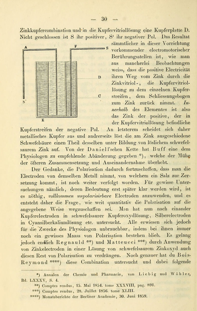 ~ So A F , S' =— —~ - ' '~'~ —^ 1 =p^. ^ESS .= T) ^ ^^H i C — ^B —-^ 2inkkupfercomibinatlon und in die Kiipfervitriollosung eine Kupferplatte D. Nicht geschlossen ist S ihr positiver, S' ihr negativer Pol. Das Resultat sämmtlicher in dieser Vorrichtung vorkommender electromotorischer Berührungsstellen ist, wie man aus mancherlei Beobachtungen weiss, dass die positive Electricität ihren Weg vom Zink durch die Zinkvitriol-, die Kupfervitriol- lösung zu dem einzelnen Kupfer- streifen , dem Schliessungsbogen zum Zink zurück nimmt. In- nerhalb des Elementes ist also das Zink der positive, der in der Kupfervitriollösung befindliche Kupferstreifen der negative Pol. An letzterem scheidet sich daher metallisches Kupfer aus und andrerseits löst die am Zink ausgeschiedene Schwefelsäure einen Theil desselben unter Bildung von löslichem schwefel- saurem Zink auf. Von der Daniel l'schen Kette hat Buff eine dem Physiologen zu empfehlende Abänderung gegeben *), welche der Mühg der öfteren Zusammensetzung und Auseinandernähme überhebt. Der Gedanke, die Polarisation dadurch fortzuschaffen, dass man die Electroden von demselben Metall nimmt, von welchem ein Salz zur Zer- setzung kommt, ist noch weiter verfolgt worden. Für gewisse Unter- suchungen nämlich, deren Bedeutung erst später klar werden wird, ist es nöthig, vollkommen unpolarisirbare Electroden anzuwenden, und es entsteht daher die Frage, wie weit quantitativ die Polarisation auf die angegebene Weise wegzuschaffen sei. Man hat nun nach einander Kupferelectroden in schwefelsaurer Kupferoxydlösung, Silberelectroden in Cyansilberkaliumlösung etc. untersucht. Alle erwiesen sich jedoch für die Zwecke des Physiologen unbrauchbar, indem bei ihnen immer noch ein gewisses Maass von Polarisation bestehen blieb. Es gelang jedoch endlich Ptegnauld **) und Mattencci ***) durch Anwendung von Zinkelectroden in einer Lösung von schwefelsaurem Zinkoxyd auch diesen Rest von Polarisation zu verdrängen. Noch genauer hat du Bois- Reymond ****] diese Combination untersucht und dabei folgende *) Annalen der Chemie und Pharmacie, von Lieb ig und W ö h 1 e r, Bd. LXXXV, S. 4. **) Comptes rendus, 15. Mai 1854. tome XXXVIII, pag. 891. ***) Comptes rendus, 28. Juillet 1856. tome XLIII.