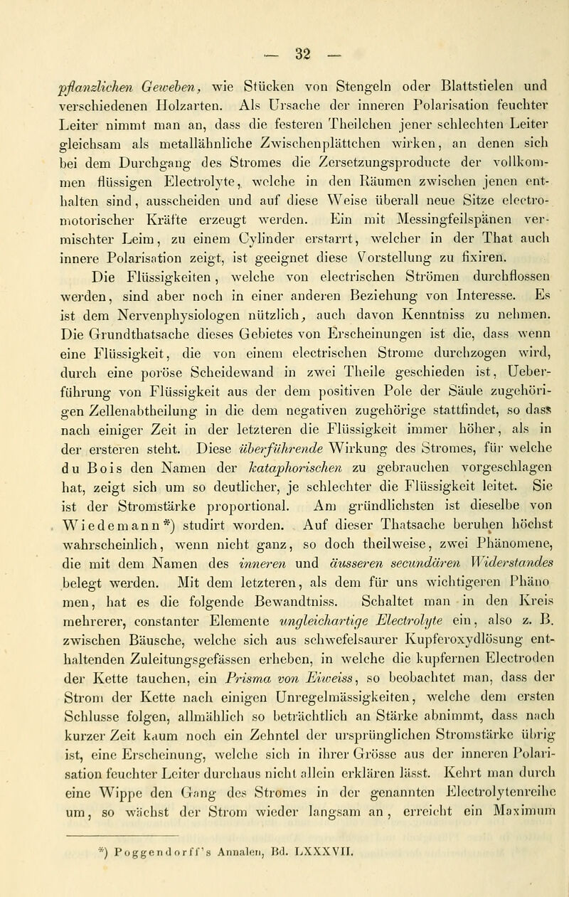 'pßanzliehen Getvehen, wie Stücken von Stengeln oder Blattstielen unci verschiedenen Holzarten, Als Ursache der inneren Polarisation feuchter Leiter nimmt man an, dass die festeren Theilchen jener schlechten Leiter gleichsam als metallähnliche Zwischenplättchen wirken, an denen sich bei dem Durchgang des Stromes die Zersetzungsproducte der vollkoni- men flüssigen Electrolyte, welche in den Räumen zwischen jenen ent- halten sind, ausscheiden und auf diese Weise überall neue Sitze electro- motorischer Kräfte erzeugt w^erden. Ein mit Messingfeilspänen ver- mischter Leim, zu einem Cylinder erstarrt, welcher in der That auch innere Polarisation zeigt, ist geeignet diese Vorstellung zu fixiren. Die Flüssigkeiten, welche von electrischen Strömen durchflössen werden, sind aber noch in einer anderen Beziehung von Interesse. Es ist dem Nervenphysiologen nützlich^ auch davon Kenntniss zu nehmen. Die Grundthatsache dieses Gebietes von Erscheinungen ist die, dass wenn eine Flüssigkeit, die von einem electrischen Strome durchzogen wird, durch eine poröse Scheidewand in zw^ei Theile geschieden ist, üeber- führung von Flüssigkeit aus der dem positiven Pole der Säule zugehöri- gen Zellenabtheilung in die dem negativen zugehörige stattfindet, so dass nach einiger Zeit in der letzteren die Flüssigkeit immer höher, als in der ersteren steht. Diese überführende Wirkung des Stromes, für welche du Bois den Namen der Jcataphorischen zu gebrauchen vorgeschlagen hat, zeigt sich um so deutlicher, je schlechter die Flüssigkeit leitet. Sie ist der Stromstärke proportional. Am gründlichsten ist dieselbe von Wie de mann*) studirt worden. Auf dieser Thatsache beruhen höchst wahrscheinlich, wenn nicht ganz, so doch theilweise, zwei Phänomene, die mit dem Namen des inneren und äusseren secundären Widerstandes belegt werden. Mit dem letzteren, als dem für uns wichtigeren Phäno men, hat es die folgende Bewandtniss. Schaltet man in den Kreis mehrerer, constanter Elemente ungleichartige Electrolyte ein, also z. B. zwischen Bäusche, welche sich aus schwefelsaurer Kupferoxydlösung ent- haltenden Zuleitungsgefässen erheben, in welche die kupfernen Electroden der Kette tauchen, ein Prisma von Eiweiss, so beobachtet man, dass der Strom der Kette nach einigen Unregelmässigkeiten, welche dem ersten Schlüsse folgen, allmählich so beträchtlich an Stärke abnimmt, dass nach kurzer Zeit kaum noch ein Zehntel der ursprünglichen Stromstärke übrig ist, eine Erscheinung, welche sich in ihrer Grösse aus der inneren Polari- sation feuchter Leiter durchaus nicht allein erklären lässt. Kehrt man durch eine W^ippe den Gang des Stromes in der genannten Electrolytenreihe um, so wachst der Strom wieder langsam an, erreicht ein Maximum *) Püggfindorff's Annaloii, Bd. LXXXVII.