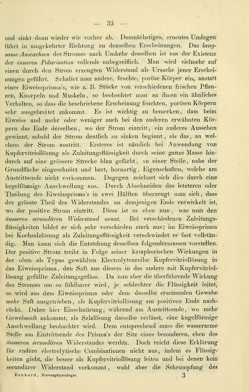 und sinkt dann wieder wie vorher ab. Demnächstiges, erneutes Umlegen führt in umgekehrter Richtung zu denselben Erscheinungen. Das lang- same Amvachsen des Stromes nach Umkehr desselben ist aus der Existenz der innere7i Polarisation vollends unbegreiflich. Man wird vielmehr auf einen durch den Strom erzeugten Widerstand als Ursache jener Erschei- nungen geführt. Schaltet man andere, feuchte, poröse Körper ein, anstatt eines Eiweissprisma's, wie z. B. Stücke von verschiedenen frischen Pflan- zen, Knorpeln und Muskeln, so beobachtet man an ihnen ein ähnliches Verhalten, so dass die beschriebene Erscheinung feuchten, porösen Körpern sehr ausgebreitet zukommt. Es ist wichtig zu bemerken, dass beim Eiweiss und mehr oder weniger auch bei den anderen erwähnten Kör- pern das Ende derselben, wo der Strom eintritt, ein anderes Aussehen gewinnt, sobald der Strom deutlich zu sinken beginnt, als das, an wel- chem der Strom austritt. Ersteres ist nändich bei Anwendung von Kupfervitriollösung als Zuleitungsflüssigkeit durch seine ganze Masse hin- durch auf eine grössere Strecke blau gefärbt, an einer Stelle, nahe der Grundfläche eingeschnürt und hart, hornartig, Eigenschaften, welche am Austrittsende nicht vorkommen. Dagegen zeichnet sich dies durch eine kegelföymige Anschwellung aus. Durch Abschneiden des letzteren oder Theilung des Eiweissprisma's in zwei Hälften überzeugt man sich, dass der grösste Theil des Widerstandes an demjenigen Ende entwickelt ist, wo der positive Strom eintritt. Diess ist es eben nun , was man den äusseren secundären Widerstand nennt. Bei verschiedenen Zuleitungs- flüssigkeiten bildet er sich sehr verschieden stark aus; im Eiweissprisma bei Kochsalzlösung als Zuleitungsflüssigkeit verschwindet er fast vollstän- dig. Man kann sich die Entstehung desselben folgendermassen vorstellen. Der positive Strom treibt in Folge seiner kataphorischen Wirkungen in der oben als Typus gewählten Electrolytenreihe Kupfervitriollösung in das Eiweissprisma, den Saft aus diesem in das andere mit Kupfervitriol- lösung gefüllte Zuleitungsgefäss. Da nun aber die überführende Wirkung des Stromes um so fühlbarer wird , je schlechter die Flüssigkeit leitet, so wird aus dem Eiweissprisma oder dem dasselbe ersetzenden Gewebe mehr Saft ausgetrieben, als Kupfervitriollösung am positiven Ende nach- rückt. Daher hier Einschnürung, während am Austrittsende, wo mehr Gewebssaft ankommt, als Salzlösung dasselbe verlässt, eine kugelförmige Anschwellung beobachtet wird. Dem entsprechend muss die wasserarme Stelle am Eintrittsende des Prisma's der Sitz eines besonderen, eben des äusseren secundären Widerstandes werden. Doch reicht diese Erklärung für andere electrolytische Combinationen nicht aus, indem es Flüssig- keiten giebt, die besser als Kupfervitriollösung leiten und bei denen kein secundärer Widerstand vorkommt, wohl aber die Schrumpfung des Eckhard, Nervenphysiolog'ie. 3