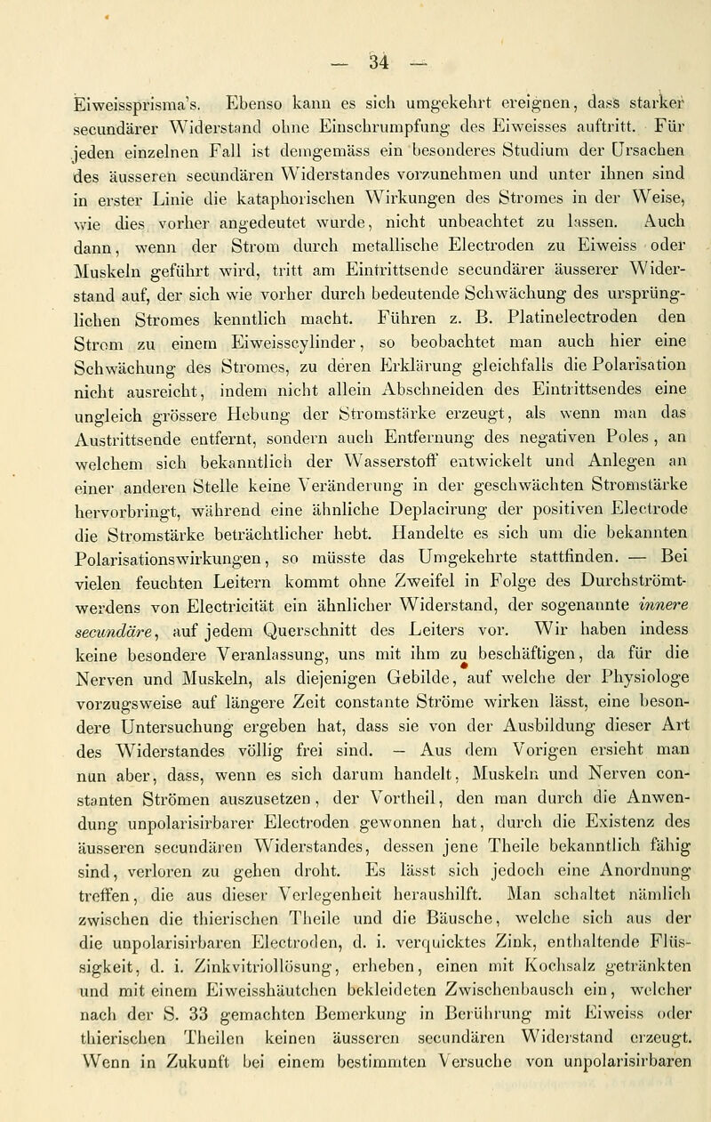 Elweissprisraa's. Ebenso kann es sich umgekehrt ereignen, dass starker secundärer Widerstand ohne Einschrumpfung des Eiweisses auftritt. Für Jeden einzelnen Fall ist deragemäss ein besonderes Studium der Ursachen des äusseren secundären Widerstandes vorzunehmen und unter ihnen sind in erster Linie die kataphorischen Wirkungen des Stromes in der Weise, wie dies vorher angedeutet wurde, nicht unbeachtet zu lassen. Auch dann, wenn der Strom durch metallische Electroden zu Eiweiss oder Muskeln geführt wird, tritt am Eintrittsende secundärer äusserer Wider- stand auf, der sich wie vorher durch bedeutende Schwächung des ursprüng- lichen Stromes kenntlich macht. Führen z. B. Platinelectroden den Strom zu einem Eiweisscylinder, so beobachtet man auch hier eine Schwächung des Stromes, zu deren Erklärung gleichfalls die Polarisation nicht ausreicht, indem nicht allein Abschneiden des Eintrittsendes eine ungleich grössere Hebung der Stromstärke erzeugt, als wenn man das Austrittsende entfernt, sondern auch Entfernung des negativen Poles , an welchem sich bekanntlich der Wasserstoff entwickelt und Anlegen an einer anderen Stelle keine Veränderung in der geschwächten Stromstärke hervorbringt, während eine ähnliche Deplacirung der positiven Electrode die Stromstärke beträchtlicher hebt. Handelte es sich um die bekannten Polarisationswirkungen, so müsste das Umgekehrte stattfinden. — Bei vielen feuchten Leitern kommt ohne Zweifel in Folge des Durchströmt- werdens von Electricität ein ähnlicher Widerstand, der sogenannte innere secundäre^ auf jedem Querschnitt des Leiters vor. Wir haben indess keine besondere Veranlassung, uns mit ihm zu beschäftigen, da für die Nerven und Muskeln, als diejenigen Gebilde, auf welche der Physiologe vorzugsweise auf längere Zeit constante Ströme wirken lässt, eine beson- dere Untersuchung ergeben hat, dass sie von der Ausbildung dieser Art des Widerstandes völlig frei sind. — Aus dem Vorigen ersieht man nun aber, dass, wenn es sich darum handelt, Muskeln und Nerven con- stanten Strömen auszusetzen, der Vortheil, den man durch die Anwen- dung unpolarisirbarer Electroden gewonnen hat, durch die Existenz des äusseren secundären Widerstandes, dessen jene Theile bekanntlich fähig sind, verloren zu gehen droht. Es lässt sich jedoch eine Anordnung treffen, die aus dieser Verlegenheit heraushilft. Man schaltet nämlich zwischen die thierischen Theile und die Bäusche, welche sich aus der die unpolarisirbaren Electroden, d. i. verquicktes Zink, enthaltende Flüs- sigkeit, d. i. Zinkvitriollösung, erheben, einen mit Kochsalz getränkten und mit einem Eiweisshäutchen bekleideten Zwischenbausch ein, welcher nach der S. 33 gemachten Bemerkung in Berührung mit Eiweiss oder thierischen Theilen keinen äusseren secundären Widerstand erzeugt. Wenn in Zukunft bei einem bestimmten Versuche von unpolarisirbaren