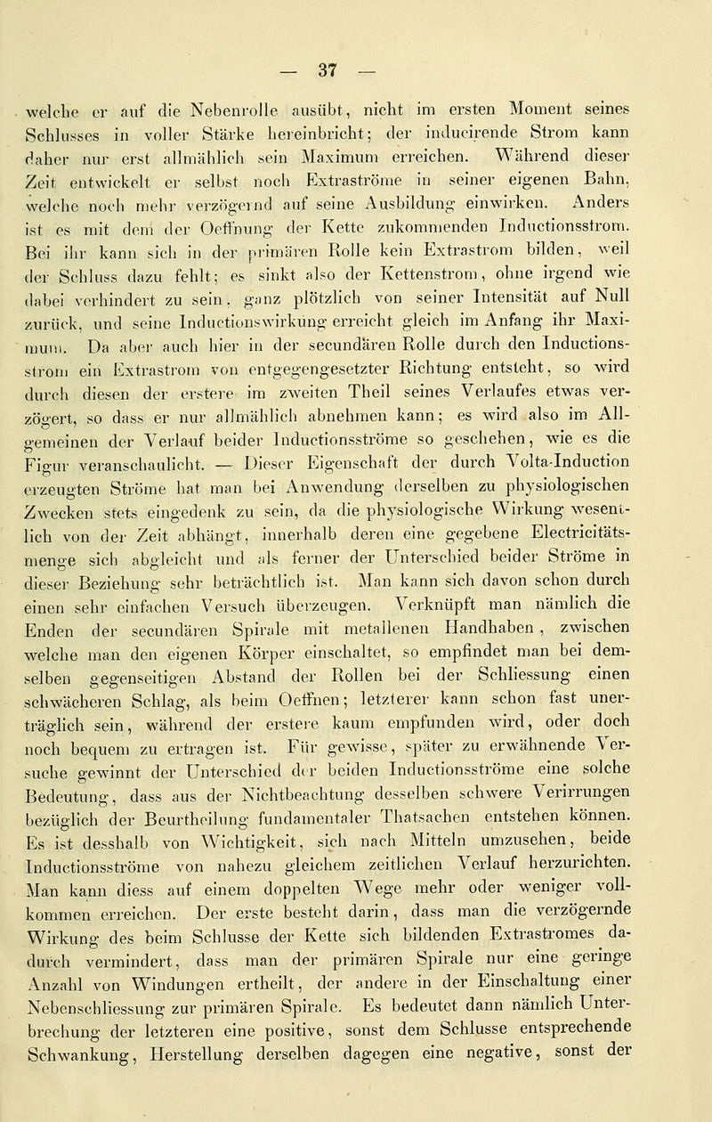 welclie er auf die Nebenrolle ausübt, nicht im ersten Moment seines Schlusses in voller Stärke hereinbricht; der inducirende Strom kann daher nur erst allmählich sein Maximum erreichen. Während dieser Zeit entwickelt er selbst noch Extraströme in seiner eigenen Bahn, welche noch mehr verzögernd auf seine Ausbildung einwirken. Anders ist es mit dem der Oeffnung der Kette zukommenden Inductionsstrom. Bei ihr kann sich in der primären Rolle kein Extrastrom bilden, weil der Schluss dazu fehlt; es sinkt also der Kettenstrom, ohne irgend wie dabei verhindert zu sein, ganz plötzlich von seiner Intensität auf Null zurück, und seine Inductionswirkung erreicht gleich im Anfang ihr Maxi- rauu). Da aber auch hier in der secundaren Rolle durch den Inductions- strom ein Extrastrom von entgegengesetzter Richtung entsteht, so wird durch diesen der erstere im zweiten Theil seines Verlaufes etwas ver- zöirert, so dass er nur allmählich abnehmen kann; es wird also im All- gemeinen der Verlauf beider Inductionsströme so geschehen, wie es die Figur veranschaulicht. — Dieser Eigenschaft der durch Volta-Induction erzeugten Ströme hat man bei Anwendung derselben zu physiologischen Zwecken stets eingedenk zu sein, da die phj'siologische Wirkung wesent- lich von der Zeit abhängt, innerhalb deren eine gegebene Electricitäts- menge sich abgleicht und als ferner der Unterschied beider Ströme in dieser Beziehung sehr beträchtlich ist. Man kann sich davon schon durch einen sehr einfachen Versuch überzeugen. Verknüpft man nändich die Enden der secundären Spirale mit metallenen Handhaben , zwischen welche man den eigenen Körper einschaltet, so empfindet man bei dem- selben gegenseitigen Abstand der Rollen bei der Schliessung einen schwächeren Schlag, als beim Oeffnen; letzterer kann schon fast uner- träghch sein, während der erstere kaum empfunden wird, oder doch noch bequem zu ertragen ist. Für gewisse, später zu erwähnende Ver- suche gewinnt der Unterschied dtr beiden Inductionsströme eine solche Bedeutung, dass aus der Nichtbeachtung desselben schwere Verirrungen bezüglich der Beurtheilung fundamentaler Thatsachen entstehen können. Es ist desshalb von Wichtigkeit, sich nach Mitteln umzusehen, beide Inductionsströme von nahezu gleichem zeitlichen Verlauf herzurichten. Man kann diess auf einem doppelten Wege mehr oder weniger voll- kommen erreichen. Der erste besteht darin, dass man die verzögernde Wirkung des beim Schlüsse der Kette sich bildenden Extrastromes da- durch vermindert, dass man der primären Spirale nur eine geringe Anzahl von Windungen ertheilt, der andere in der Einschaltung einer Nebenschliessung zur primären Spirale. Es bedeutet dann nämlich Unter- brechung der letzteren eine positive, sonst dem Schlüsse entsprechende Schwankung, Herstellung derselben dagegen eine negative, sonst der