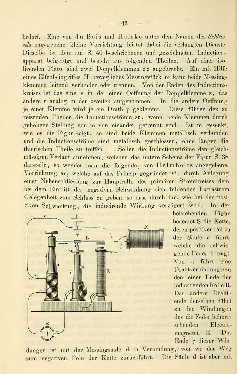 bedarf. Eine von du Bois und Halske unter dem Namen des Schlüs- sels ang'egebene, kleine Vorrichtung leistet dabei die verlangten Dienste. Dieselbe ist dem auf S. 40 beschriebenen und gezeichneten Inductions- apparat beigefügt und besteht aus folgenden Theilen. Auf einer iso- lirenden Platte sind zwei Doppelklemmen z z angebracht. Ein mit Hilfe eines Elfenbeingriflfes H bewegliches Messingstück m kann beide Messing- klemmen leitend verbinden oder trennen. Von den Enden des Inductions- kreises ist das eine s in der einen Oeffnung der Doppelklemme z, das andere r analog in der zweiten aufgenommen. In die andere Oeffnung je einer Klemme wird je ein Drath p geklemmt. Diese führen den zu reizenden Theilen die Inductionsströme zu, wenn beide Klemmen durch gehobene Stellung von m von einander getrennt sind. Ist m gesenkt, wie es die Figur zeigt, so sind beide Klemmen metallisch verbunden und die Inductionsströme sind metallisch geschlossen, ohne länger die thierischen Theile zu treffen. — Sollen die Inductionsströme den gleich- massigen Verlauf annehmen, welchen das untere Schema der Figur S. 38 darstellt, so wendet man die folgende, von Helmholtz angegebene, Vorrichtung an, w^elche auf das Princip gegründet ist, durch Anlegung einer Nebenschliessung zur Hauptrolle des primären Stromkreises dem bei dem Eintritt der negativen Schwankung sich bildenden Extrastrom Gelegenheit zum Schluss zu geben, so dass durch ihn, wie bei der posi- tiven Schwankung, die inducirende Wirkung verzögert wird. In der beistehenden Figur bedeutet S die Kette, deren positiver Pol zu der Säule a führt, welche die schwin- gende Feder b trägt. Von a führt eine Drahtverbindung c zu dem einen Ende der inducirenden Rolle R. Das andere Draht- ende derselben führt zu den Windungen des die Feder beherr- schenden Electro- magneten E, Das Ende y dieser Win- dungen ist mit der Messingsäule d in Verbindung, von wo der Weg zum negativen Pole der Kette zurückführt. Die Säule d ist aber mit