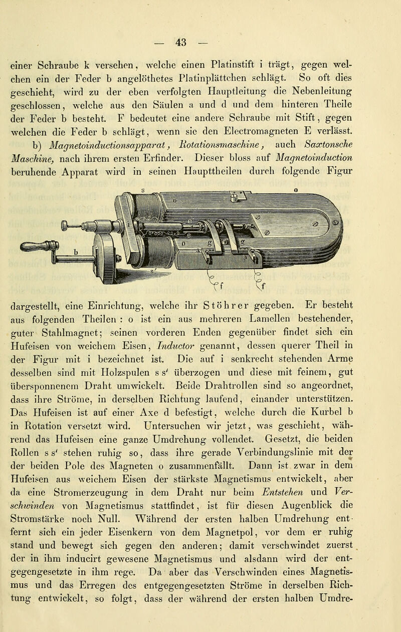 einer Schraube k versehen, welche einen Platinstift i trägt, gegen wel- chen ein der Feder b angelöthetes Platinplättchen schlägt. So oft dies geschieht, wird zu der eben verfolgten Hauptleitung die Nebenleitung geschlossen, welche aus den Säulen a und d und dem hinteren Theile der Feder b besteht. F bedeutet eine andere Schraube mit Stift, gegen welchen die Feder b schlägt, wenn sie den Electromagneten E verlässt. b) Magnetoinductionsapparat ^ Uotationsmaschine, auch 8axtonsche Maschine, nach ihrem ersten Erfinder. Dieser bloss auf Magnetoinduction beruhende Apparat wird in seinen Haupttheilen durch folgende Figur dargestellt, eine Einrichtung, welche ihr St Öhr er gegeben. Er besteht aus folgenden Theilen : o ist ein aus mehreren Lamellen bestehender, guter Stahlmagnet; seinen vorderen Enden gegenüber findet sich ein Hufeisen von weichem Eisen, Inductor genannt, dessen querer Theil in der Figur mit i bezeichnet ist. Die auf i senkrecht stehenden Arme desselben sind mit Holzspulen s s' überzogen und diese mit feinem, gut übersponnenera Draht umwickelt. Beide Drahtrollen sind so angeordnet, dass ihre Ströme, in derselben Richtung laufend, einander unterstützen. Das Hufeisen ist auf einer Axe d befestigt, welche durch die Kurbel b in Rotation versetzt ward. Untersuchen wir jetzt, was geschieht, wäh- rend das Hufeisen eine ganze Umdrehung vollendet. Gesetzt, die beiden Rollen s s' stehen ruhig so, dass ihre gerade Verbindungslinie mit der der beiden Pole des Magneten o zusammenfällt. Dann ist zwar in dem Hufeisen aus weichem Eisen der stärkste Magnetismus entwickelt, aber da eine Stromerzeugung in dem Draht nur beim Entstehen und Ver- schwinden von Magnetismus stattfindet, ist für diesen Augenblick die Stromstärke noch Null. Während der ersten halben Umdrehung ent- fernt sich ein jeder Eisenkern von dem Magnetpol, vor dem er ruhig stand und bewegt sich gegen den anderen; damit verschwindet zuerst der in ihm inducirt gewesene Magnetismus und alsdann wird der ent- gegengesetzte in ihm rege. Da aber das Verschwinden eines Magnetis- mus und das Erregen des entgegengesetzten Ströme in derselben Rich- tung entwickelt, so folgt, dass der während der ersten halben Umdre-