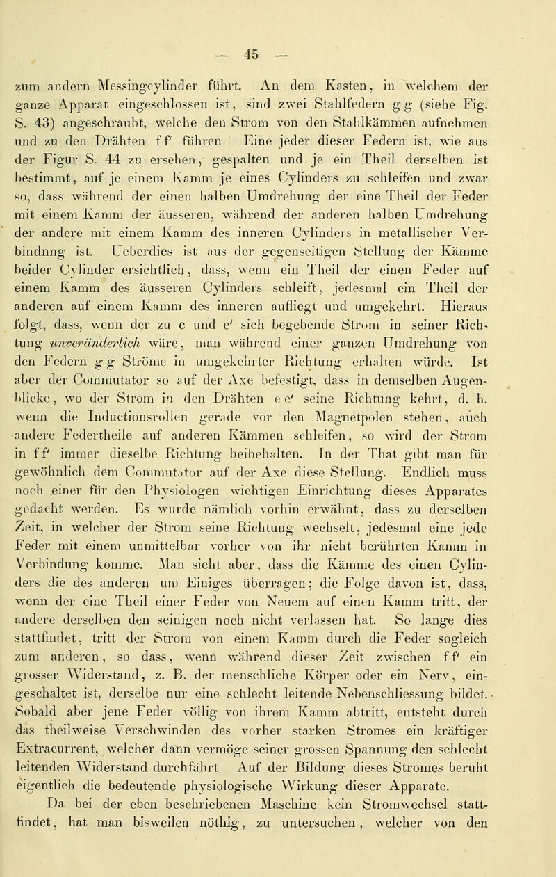 zum andern Messing-cylinder führt. An dem Kasten, in welchem der ganze Apparat eingeschlossen ist, sind zwei Stahlfedern gg (siehe Fig. S. 43) angeschraubt, welche den Strom von den Stahlkämmen aufnehmen und zu den Drähten ff führen Eine jeder dieser Federn ist, M'ie aus der Figur S. 44 zu ersehen, gespalten und je ein Theil derselben ist bestimmt, auf je einem Kamm je eines Cylinders zu schleifen und zwar so, dass während der einen halben Umdrehung der eine Theil der Feder mit einem Kamm der ausseien, während der anderen halben Umdrehung der andere mit einem Kamm des inneren Cjlinders in metallischer Ver- bindung ist. Ueberdies ist aus der gegenseitigen Stellung der Kämme beider Cylinder ersichtlich, dass, wenn ein Theil der einen Feder auf einem Kamm des äusseren Cylinders schleift, jedesmal ein Theil der anderen auf einem Kamm des inneren aufliegt und umgekehrt. Hieraus folgt, dass, wenn der zu e und e' sich begebende Strom in seiner Rich- tung unveränderlich wäre, man während einer ganzen Umdi'ehung von den Federn g g Ströme in umgekehrter Richtung erhalten würde. Ist aber der Commutator so auf der Axe befestigt, dass in demselben Augen- blicke, wo der Strom in den Drähten e e' seine Richtung kehi-t, d. h. wenn die Inductionsrollen gerade vor den Magnetpolen stehen, auch andere Federtheile auf anderen Kämmen schleifen, so wird der Strom in ff immer dieselbe Richtung beibehalten. In der That gibt man für gewöhnlich dem Commutator auf der Axe diese Stellung. Endlich muss noch einer für den Physiologen wichtigen Einrichtung dieses Apparates gedacht werden. Es wurde nämlich vorhin erwähnt, dass zu derselben Zeit, in welcher der Strom seine Richtung wechselt, jedesmal eine jede Feder mit einem unmittelbar vorher von ihr nicht berührten Kamm in Verbindung komme. Man sieht aber, dass die Kämme des einen Cylin- ders die des anderen um Einiges überragen; die Folge davon ist, dass, wenn der eine Theil einer Feder von Neuem auf einen Kamm tritt, der andere derselben den seinigen noch nicht verlassen hat. So lange dies stattfindet, tritt der Strom von einem Kanmi durch die Feder sogleich zum anderen, so dass, wenn während dieser Zeit zwischen ff ein grosser Widerstand, z. B. der menschliche Körper oder ein Nerv, ein- geschaltet ist, derselbe nur eine schlecht leitende Nebenschliessung bildet. ■ Sobald aber jene Feder vöüig von ihrem Kamm abtritt, entsteht durch das theilweise Verschwinden des vorher starken Stromes ein kräftiger Extracurrent, welcher dann vermöge seiner grossen Spannung den schlecht leitenden Widerstand durchfährt Auf der Bildung dieses Stromes beruht eigentlich die bedeutende physiologische Wirkung dieser Apparate. Da bei der eben beschriebenen Maschine kein Stromwechsel statt- findet, hat man bisweilen nöthig, zu untersuchen, welcher von den