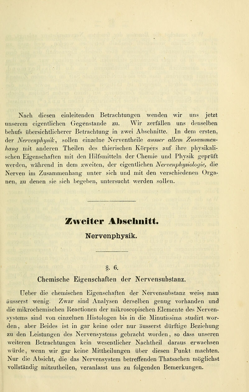 Nach diesen einleitenden Betrachtungen wenden wir uns jetzt unserem eigentlichen Gegenstande zu. Wir zerfallen uns denselben behufs übersichtlicherer Betrachtung in zwei Abschnitte. In dem ersten, der Nervenphysik ^ sollen einzelne Nerventheile ausser allem Zusammen- hang mit anderen Theilen des thierischen Körpers auf ihre physikali- schen Eigenschaften mit den Hilfsmitteln der Chemie und Physik geprüft werden, während in dem zweiten, der eigentlichen Nerve^iphysiologie, die Nerven im Zusammenhang unter sich und mit den verschiedenen Orga- nen, zu denen sie sich begeben, untersucht werden sollen. Zureiter Alischiiitt. Nervenphysik. §. 6. Chemische Eig-enschaften der Nervensubstanz. Ueber die chemischen Eigenschaften der Nervensubstanz weiss man äusserst wenig. Zwar sind Analysen derselben genug vorhanden und die mikrochemischen Reactionen der mikroscopischen Elemente des Nerven- systems sind von einzelnen Histologen bis in die Minutissima studirt wor- den , aber Beides ist in gar keine oder nur äusserst dürftige Beziehung zu den Leistungen des Nervensystems gebracht worden, so dass unseren weiteren Betrachtungen kein wesentlicher Nachtheil daraus erwachsen würde, wenn wir gar keine Mittheilungen über diesen Punkt machten. Nur die Absicht, die das Nervensystem betreffenden Thatsachen möglichst vollständig mitzutheilen, veranlasst uns zu folgenden Bemerkungen.