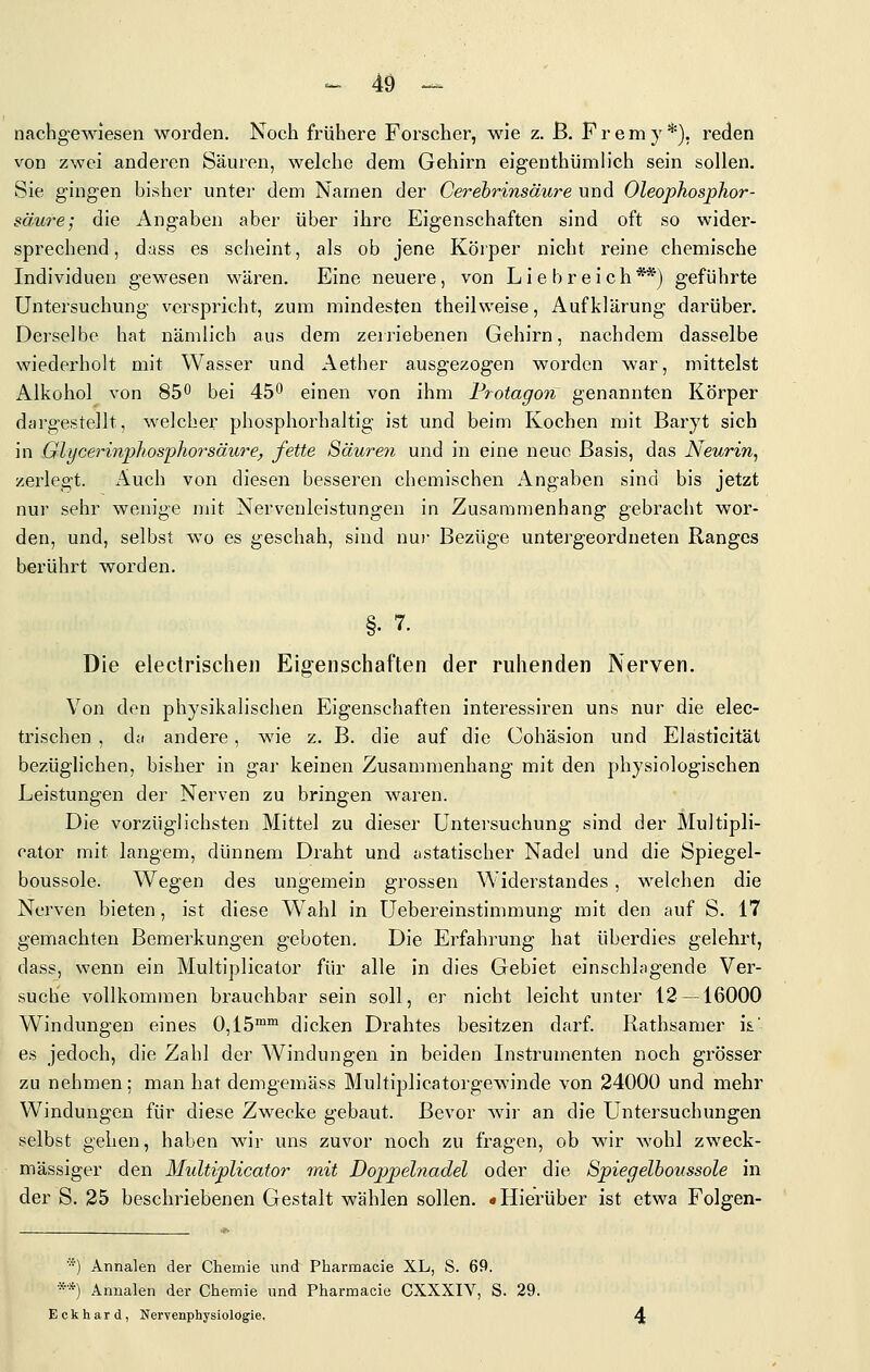 ^ 4Ö - nacbgewiesen worden. Noch frühere Forscher, wie z. ß. P r e m y *), reden von zwei anderen Säuren, welche dem Gehirn eigenthümh'ch sein sollen. Sie gingen bisher unter dem Namen der Cerebrinsäure und Oleophosphor- säure; die Angaben aber über ihre Eigenschaften sind oft so wider- sprechend, dass es scheint, als ob jene Körper nicht reine chemische Individuen gewesen wären. Eine neuere, von Liebreich**) geführte Untersuchung verspricht, zum mindesten theilweise, Aufklärung darüber. Derselbe hat nämlich aus dem zeiriebenen Gehirn, nachdem dasselbe wiederholt mit Wasser und Aether ausgezogen worden war, mittelst Alkohol von 85^ bei 45 einen von ihm Protagon genannten Körper djirgestellt, welcher phosphorhaltig ist und beim Kochen mit Baryt sich in Glycei'inpliosphorsäure, fette Säuren und in eine neue Basis, das Neurin, zerlegt. Auch von diesen besseren chemischen Angaben sind bis jetzt nur sehr wenige mit Nervenleistungen in Zusammenhang gebracht wor- den, und, selbst wo es geschah, sind nur Bezüge untergeordneten Ranges berührt worden. Die electrischeii Eig-enschaften der ruhenden Nerven. Von den physikalischen Eigenschaften interessiren uns nur die elee- trischen , dti andere, wie z. B. die auf die Cohäsion und Elasticität bezüglichen, bisher in gai- keinen Zusammenhang mit den physiologischen Leistungen der Nerven zu bringen waren. Die vorzüglichsten Mittel zu dieser Untersuchung sind der Multipli- cator mit langem, dünnem Draht und jistatischer Nadel und die Spiegel- boussole. Wegen des ungemein grossen Widerstandes, welchen die Nerven bieten, ist diese Wahl in Uebereinstimmung mit den auf S. 17 gemachten Bemerkungen geboten. Die Erfahrung hat überdies gelehrt, dass, wenn ein Multiplicator für alle in dies Gebiet einschlagende Ver- suche vollkommen brauchbar sein soll, er nicht leicht unter 12 —16000 Windungen eines 0,15™™ dicken Drahtes besitzen darf. Rathsamer is.' es jedoch, die Zahl der Windungen in beiden Instrumenten noch grösser zu nehmen; man hat demgemäss Multiplicatorgewinde von 24000 und mehr Windungen für diese Zwecke gebaut. Bevor wir an die Untersuchungen selbst gehen, haben wir uns zuvor noch zu fragen, ob wir wohl zweck- mässiger den Multiplicator mit Doppelnadel oder die Spiegelboussole in der S. 25 beschriebenen Gestalt wählen sollen. «Hierüber ist etwa Folgen- *) Annalen der Chemie und Pharmacie XL, S. 69. **) Annalen der Chemie und Pharmacie CXXXIV, S. 29. Eckhard, Nervenphysiologie.