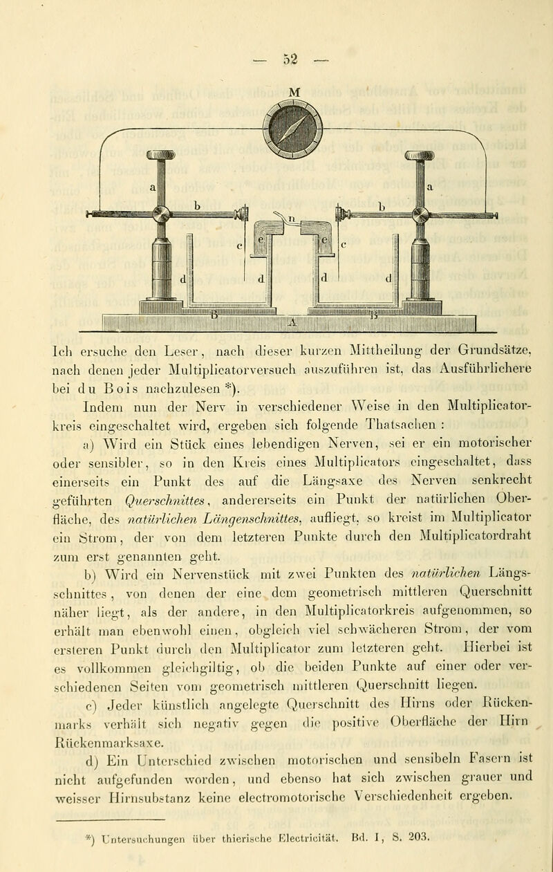 Ich ersuche den Leser, nach dieser kurzen Mittheilung- der Grundsätze, nach denen jeder Multiplicatorversuch auszuführen ist, das Ausführlichere bei du Bois nachzulesen*). Indem nun der Nerv in verschiedener Weise in den Multiplicator- kreis eingeschaltet wird, ergeben sich folgende Thatsachen : i\) Wird ein Stück eines lebendigen Nerven, sei er ein motorischer oder sensibler, so in den Kreis eines Multiplicators eingeschaltet, diiss einerseits ein Punkt des auf die Längsaxe des Nerven senkrecht geführten Querscliyiittes, andererseits ein Punkt der natürlichen Ober- fläche, des natürlichen Längenschnittes, aufliegt, so kreist im Multiplicator ein Strom, der von dem letzteren Punkte durch den Multiplicatordraht zum erst genannten geht. b) Wird ein Nervenstück mit zwei Punkten des natürlichen Längs- schnittes , von denen der eine dem geometrisch mittleren Querschnitt näher liegt, als der andere, in den Multiplicatorkreis aufgenommen, so erhält man ebenwohl einen, obgleich viel schwächeren Strom, der vom ersleren Punkt durch den Multiplicator zum letzteren geht. Hierbei ist es vollkommen gleichgiltig, ob die beiden Punkte auf einer oder ver- schiedenen Seiten vom geometrisch mittleren Querschnitt liegen. c) Jeder künstlich angelegte Querschnitt des Hirns oder Rücken- marks verhält sich negativ gegen die positive Oberfläche der Hirn Rückenraarksaxe. dj Ein Unterschied zwischen motorischen und sensibeln Fason ist nicht aufgefunden worden, und ebenso hat sich zwischen grauer und weisser Hirnsubstanz keine electromotorische Verschiedenheit ergeben. *) Untersui-hungen über thierische Klectriuität. Bd. I, S. 203.