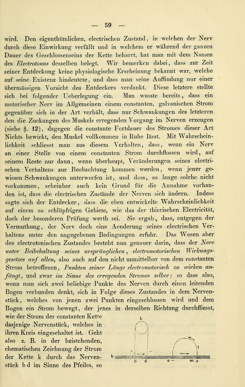 wird. Den eigenthiimlichen, electrischen Zustand, in welchen der Nerv durch diese Einwirkung verfällt und in welchem er während der ganzen Dauer des Geschlossenseins der Kette beharrt, hat man mit dem Namen des Electrotonus desselben belegt. Wir bemerken dabei, dass zur Zeit seiner Entdeckung keine physiologische Erscheinung bekannt war, welche auf seine Existenz hindeutete, und dass man seine Auffindung nur einer übermässigen Vorsicht des Entdeckers verdankt. Diese letztere stellte sich bei folgender Ueberlegung ein. Man wusste bereits, dass ein motorischer Nerv im Allgemeinen einem constanten, galvanischen Strom gegenüber sich in der Art verhält, dass nur Schwankungen des letzteren den die Zuckungen des Muskels erregenden Vorgang im Nerven erzeugen (siehe §. 42), dagegen die constante Fortdauer des Stromes dieser Art Nichts bewirkt, den Muskel vollkommen in Ruhe lässt. Mit Wahrschein- lichkeit schliesst man aus diesem Vei-halten, dass, wenn ein Nerv an einer Stelle von einem constanten Strom durchflössen wird, auf seinem Reste nur dann, wenn überhaupt, Veränderungen seines electri- schen Verhaltens zur Beobachtung kommen werden, wenn jener ge- wissen Schwankungen unterworfen ist, und dtiss, so lange solche nicht vorkommen, scheinbar auch kein Grund für die Annahme vorhan- den ist, dass die electrischen Zustände der Nerven sich ändern. Indess sagte sich der Entdecker, dass die eben entwickelte Wahrscheinlichkeit auf einem so schlüpfrigen Gebiete, wie das der thierischen Electricität, doch der besonderen Prüfung werth sei. Äie ergab, dass, entgegen der Verrauthung, der Nerv doch eine Aenderung seines electrischen Ver- haltens unter den angegebenen Bedingungen erfuhr. Das Wesen aber des electrotonischen Zustandes besteht nun genauer darin, dass der Nerv unter Beibehaltung seines ursprünglichen, electromotorischen WirJcungs- gesetzes auf allen, also auch auf den nicht unmittelbar von dem constanten Strom betroffenen, Punkten seiner Länge electromotorisch zu ivirhen an- fängt, und zwar im Sinne des erregenden Stromes selber; so dass also, wenn man sich zwei beliebige Punkte des Nerven durch einen leitenden Bogen verbunden denkt, sich in Folge dieses Zustandes in dem Nerven- stück, welches von jenen zwei Punkten eingeschlossen wird und dem Bogen ein /Strom bewegt, der jenes in derselben Richtung durchfliesst, wie der Strom der constanten Kette dasjenige Nervenstück, welches in ihren Kreis eingeschaltet ist. Geht also z. B. in der beistehenden, chematischen Zeichnung der Strom der Kette k durch das Nerven- stück b d im Sinne des Pfeiles, so