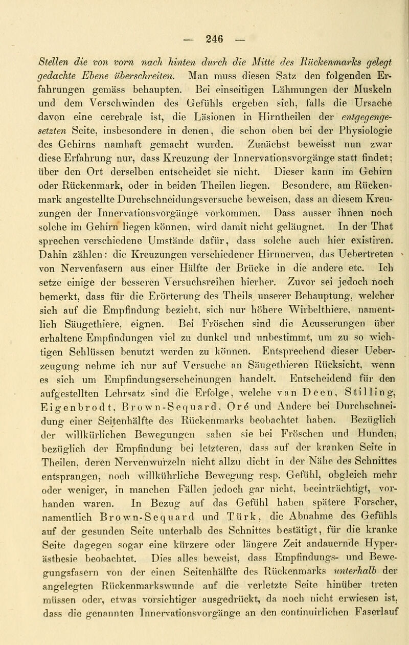 Stellen die von vorn nach hinten durch die Mitte des RüchenmarTcs gelegt gedachte Ebene Uherschreiten. Man muss diesen Satz den folgenden Er- fahrungen gemäss behaupten. Bei einseitigen Lähmungen der Muskeln und dem Verschwinden des Gefühls ergeben sich, falls die Ursache davon eine cerebrale ist, die Läsionen in Hirntheilen der entgegenge- setzten Seite, insbesondere in denen, die schon oben bei der Physiologie des Gehirns namhaft gemacht wurden. Zunächst beweisst nun zwar diese Erfahrung nur, dass Kreuzung der Linervationsvorgänge statt findet; über den Ort derselben entscheidet sie nicht. Dieser kann im. Gehirn oder Rückenmark, oder in beiden Theilen liegen. Besondere, am Rücken- mark angestellte Durchschneidungsversucbe beweisen, dass an diesem Kreu- zungen der Lmervationsvorgänge vorkommen. Dass ausser ihnen noch solche im Gehirn liegen können, wird damit nicht geläugnet. In der That sprechen verschiedene Umstände dafür, dass solche auch hier existiren. Dahin zählen: die Kreuzungen verschiedener Hirnnerven, das Uebertreten von Nervenfasern aus einer Hälfte der Brücke in die andere etc. Ich setze einige der besseren Versuchsreihen hierher. Zuvor sei jedoch noch bemerkt, dass für die Erörterung des Theils unserer Behauptung, welcher sich auf die Empfindung bezieht, sich nur höhere Wirbelthiere, nament- lich Säugethiere, eignen. Bei Fröschen sind die Aeusserungen über erhaltene Empfindungen viel zu dunkel und imbestimmt, um zu so wich- tigen Schlüssen benutzt werden zu können. Entsprechend dieser Ueber- zeugung nehme ich nur auf Versuche an Säugethieren Rücksicht, wenn es sich um Empfindungserscheinungen handelt. Entscheidend für den aufgestellten Lehrsatz sind die Erfolge, welche van Deen, Stilling, Eigenbrodt, Brown-Sequard, Or6 und Andere bei Durcbschnei- dung einer Seitenhälfte des Rückenmarks beobachtet haben. Bezüglich der willkürlichen Bewegungen sahen sie bei Fröschen und PTunden, bezüglich der Empfindung bei letzteren, dass auf der kranken Seite in Theilen, deren Nervenwurzeln nicht allzu dicht in der Nähe des Schnittes entsprangen, noch willkührliche Bewegung resp. Gefühl, obgleich mehr oder weniger, in manchen Fällen jedoch gar Bioht, beeinträchtigt, vor- handen waren. In Bezug auf das Gefühl haben spätere Forscher, namentlich Brown-Sequard und Türk, die Abnahme des Gefühls auf der gesunden Seite unterhalb des Schnittes bestätigt, für die kranke Seite dagegen sogar eine kürzere oder längere Zeit andauernde Hyper- ästhesie beobachtet. Dies alles beweist, dass Empfindungs- und Bewe- gungsfasern von der einen Seitenhälfte des Rückenmarks unterhalb der angelegten Rückenmarkswunde auf die verletzte Seite hinüber treten müssen oder, etwas vorsichtiger ausgedrückt, da noch nicht erwiesen ist, dass die genannten Innervationsvorgänge an den continuirlichen Faserlauf