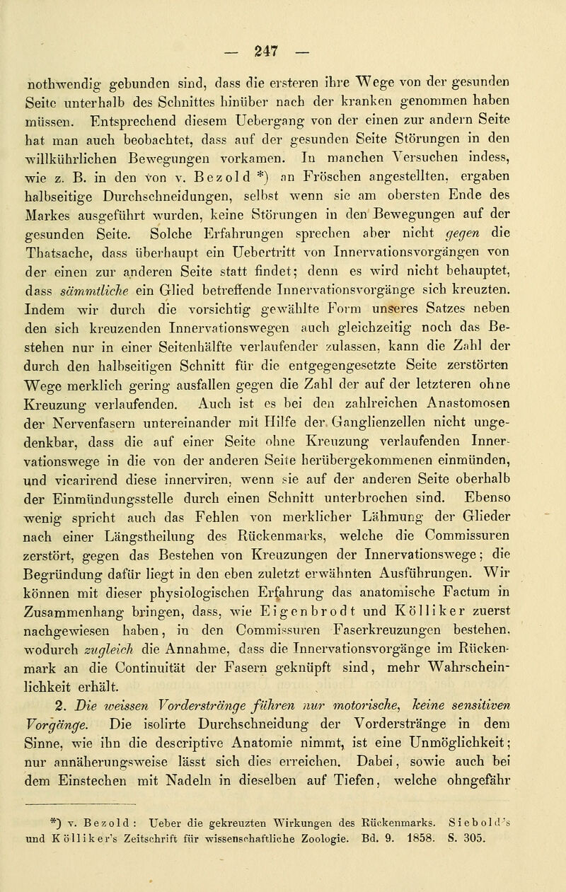 nothwendig gebunden sind, dass die ersteren ihre Wege von der gesunden Seite unterhalb des Schnittes hinüber nach der kranken genommen haben müssen. Entsprechend diesem Uebergang von der einen zur andern Seite hat man auch beobachtet, dass auf der gesunden Seite Störungen in den willkührlichen Bewegungen vorkamen. In manchen Versuchen indess, wie z. B. in den von v. Bezold *) an Fröschen angestellten, ergaben halbseitige Durchschneidungen, selbst wenn sie am obersten Ende des Markes ausgeführt wurden, keine Störungen in den Bewegungen auf der gesunden Seite. Solche Erfahrungen sprechen aber nicht gegen die Thatsache, dass überhaupt ein Uebertritt von Innervationsvorgängen von der einen zur anderen Seite statt findet; denn es wird nicht behauptet, dass sämmtliche ein Glied betreffende Innervationsvorgänge sich kreuzten. Indem wir durch die vorsichtig gewählte Form unseres Satzes neben den sich kreuzenden Innervationswegen auch gleichzeitig noch das Be- stehen nur in einer Seitenhälfte verlaufender zulassen, kann die Zahl der durch den halbseitigen Schnitt für die entgegengesetzte Seite zerstörten Wege merklich gering ausfallen gegen die Zahl der auf der letzteren ohne Kreuzung verlaufenden. Auch ist es bei den zahlreichen Anastomosen der Nervenfasern untereinander mit Hilfe der Ganglienzellen nicht unge- denkbar, dass die auf einer Seite ohne Kreuzung verlaufenden Inner- vationswege in die von der anderen Seite herübergekommenen einmünden, und vicarirend diese innerviren, wenn sie auf der anderen Seite oberhalb der Einmündungssteile durch einen Schnitt unterbrochen sind. Ebenso wenig spricht auch das Fehlen von merklicher Lähmung der Glieder nach einer Längstheilung des Rückenmarks, welche die Commissuren zerstört, gegen das Bestehen von Kreuzungen der Innervationswege; die Begründung dafür liegt in den eben zuletzt erwähnten Ausführungen. Wir können mit dieser physiologischen Erfahrung das anatomische Factum in Zusammenhang bringen, dass, wie Eigenbrodt und Kölliker zuerst nachgewiesen haben, in den Commissuren Faserkreuzungen bestehen, wodurch zugleich die Annahme, dass die Innervationsvorgänge im Rücken- mark an die Continuität der Fasern geknüpft sind, mehr Wahrschein- lichkeit erhält. 2. Die weissen Vorder stränge führen nur motorische, keine sensitiven Vorgänge. Die isolirte Durchschneidung der Vorderstränge in dem Sinne, wie ihn die descriptive Anatomie nimmt, ist eine Unmöglichkeit; nur annäherungsweise lässt sich dies erreichen. Dabei, sowie auch bei dem Einstechen mit Nadeln in dieselben auf Tiefen, welche ohngefähr *) Y. Bezold: Ueber die gekreuzten Wirkungen des Rückenmarks. Siebold's und Köllikers Zeitschrift für -wissenschaftliche Zoologie. Bd. 9. 1858. S. 305.