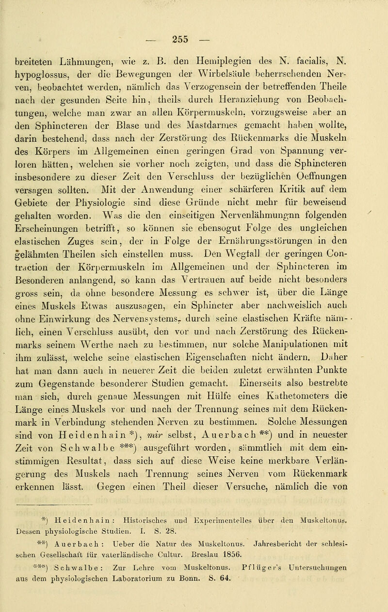 breiteten Lähmungen, wie z. B. den Hemiplegien des N. facialis, N. hypoglossus, der die Bewegungen der Wirbelsäule beherrschenden Ner- ven, beobachtet werden, nämlich das Verzogensein der betreffenden Theile nach der gesunden Seite hin, theils durch Heranziehung von Beobach- tungen, welche man zwar an allen Körpermuskeln, vorzugsweise aber an den Sphincteren der Blase und des Mastdarmes gemacht haben wollte, darin bestehend, dass nach der Zerstörung des Rückenmarks die Muskeln des Körpers im Allgemeinen einen geringen Grad von Spannung ver- loren hätten, welchen sie vorher noch zeigten, und dass die Sphincteren insbesondere zu dieser Zeit den Verschluss der bezüglichen OefPnungen versagen sollten. Mit der Anwendung einer schärferen Kritik auf dem Gebiete der Physiologie sind diese Gründe nicht mehr für beweisend gehalten worden. Was die den einseitigen Nervenlähmungnn folgenden Erscheinungen betrifft, so können sie ebensogut Folge des ungleichen elastischen Zuges sein, der in Folge der Ernährungsstörungen in den gelähmten Theilen sich einstellen muss. Den W'egtall der geringen Con- traction der Körpermuskeln im Allgemeinen und der Sphincteren im Besonderen anlangend, so kann das Vertrauen auf beide nicht besonders gross sein, da ohne besondere Messung es schwer ist, über die Länge eines Muskels Etwas auszusagen, ein Sphincter aber nachweislich auch ohne Einwirkung des Nervensystems- durch seine elastischen Kräfte näm- lich, einen Verschluss ausübt, den vor und nach Zerstörung des Rücken- marks seinem Werthe nach zu bestimmen, nur solche Manipulationen mit ihm zulässt, welche seine elastischen Eigenschaften nicht ändern. Daher hat man dann auch in neuerer Zeit die beiden zuletzt erwähnten Punkte zum Gegenstande besonderer Studien gemacht. Einerseits also bestrebte man sich, durch genaue Messungen mit Hülfe eines Kathetometers die Länge eines Muskels vor und nach der Trennung seines mit dem Rücken- mark in Verbindung stehenden Nerven zu bestimmen. Solche Messungen sind von H e i d e n h a i n *), mi?' selbst, Auerbach **) und in neuester Zeit von Schwalbe ***) ausgeführt worden, sämmtlich mit dem ein- stimmigen Resultat, dass sich auf diese Weise keine merkbare Verlän- g-eruns: des Muskels nach Trennung' seines Nerven vom Rückenmark erkennen lässt. Gegen einen Theil dieser Versuche, nämlich die von *) Heidenhain: Historisches und Experimentelles über den Muskeltonus. Dessen physiologische Studien. I. S. 28. **) Auerbach : Ueber die Natur des Muskeltonus. Jahresbericht der schlesi- schen Gesellschaft für vaterländische Cultur. Breslau 1856. '*'■'') Schwalbe: Zur Ijchre vom Muskeltonus. Pflüger's Untersuchungen aus dem physiologischen Laboratorium zu Bonn. S, 64.