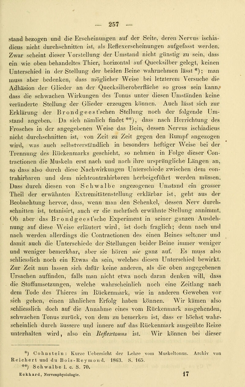 — 25t — stand bezogen und die Erscheinungen auf der Seite, deren Nervus ischla- dicus nicht durchschnitten ist, aJs Reflexerscheinungen aufgefasst werden. Zwar scheint dieser Vorstellung der Umstand nicht günstig zu sein, dass ein wie oben behandeltes Thier, horizontal auf Quecksilber gelegt, keinen Unterschied in der Stellung der beiden Beine wahrnehmen lässt *); man muss aber bedenken, dass möglicher Weise bei letzterem Versuche die Adhäsion der Glieder an der Quecksilberoberfläche so gross sein kann,« dass die schwachen Wirkungen des Tonus unter diesen Umständen keine veränderte Stellung der Glieder erzeugen können. Auch lässt sich zur Erklärung der Brondgeest'schen Stellung noch der folgende Um- stand angeben. Da sich nämlich findet **), dass nach Herrichtung des Frosches in der angegebenen Weise das Bein, dessen Nervus ischiadicus nicht durchschnitten ist, von Zeit zu Zeit gegen den Rumpf angezogen wird, was auch selbstverständlich in besonders heftiger Weise bei der Trennung des Rückenmarks geschieht, so nehmen in Folge dieser Con- tractionen die Muskeln erst nach und nach ihre ursprüngliche Längen an, so dass also durch diese Nachwirkungen Unterschiede zwischen dem con- trahirbaren und dem nichtcontrahirbaren herbeigeführt werden müssen. Dass durch diesen von Schwalbe angezogenen Umstand ein grosser Theil der erwähnten Extremitätenstellung erklärbar ist, geht aus der Beobachtung hervor, dass, wenn man den Schenkel, dessen Nerv durch- schnitten ist, tetanisirt, auch er die mehrfach erwähnte Stellung annimmt. Ob aber das Brondgeest'sche Experiment in seiner ganzen Ausdeh- nung auf diese Weise erläutert wird, ist doch fraglich; denn nach und nach werden allerdings die Contractionen des einen Beines seltener und damit auch die Unterschiede der Stellungen beider Beine immer weniger und weniger bemerkbar, aber sie hören nie ganz auf. Es muss also schliesslich noch ein Etwas da sein, welches diesen Unterschied bewirkt. Zur Zeit nun lassen sich dafür keine anderen, als die oben angegebenen Ursachen auffinden, falls man nicht etwa noch daran denken will, dass die Stoffumsetzungen, welche wahrscheinlich noch eine Zeitlang nach dem Tode des Thieres im Rückenmark, wie in anderen Geweben vor sich gehen, einen ähnlichen Erfolg haben können. Wir kämen also schliesslich doch auf die Annahme eines vom Rückenmark ausgehenden, schwachen Tonus zurück, von dem zu bemerken ist, dass er höchst wahr- scheinlich durch äussere und innere auf das Rückenmark ausgeübte Reize unterhalten wird, also ein Beßextonus ist. Wir können bei dieser *) Cohastein: Kurze Uebersicht der Lehre vom Muskeltonus. Archiv von Reichert und du Bois-Rey mon d. 1863. S. 165. **) Schwalbe 1. c. S. 70. Eckhard, Nervenphysiologie. 17