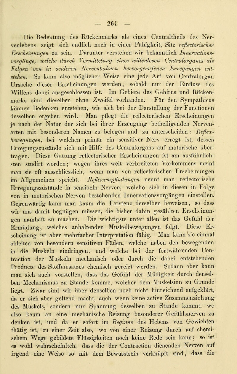 Die Bedeutung des Rückenmarks als eines Centraltheils des Ner- venlebens zeigt sich endlich noch in einer Fähigkeit, Sitz reflectorischer Erscheioiun/jen zu sein. Darunter verstehen w^ir bekanntlich Innervations- vorgänge, welche durch Vermittelung eines willenlosen Centralorganes als Folgen vo7i in anderen Nerve^ibahnen hervorgerufenen Erregungen ent- stehen. So kann also möglicher Weise eine jede Art von Centralorgan Ursache dieser Erscheinungen werden, sobald nur der Einfluss des Willens dabei ausgeschlossen ist. Im Gebiete des Gehirns und Rücken- marks sind dieselben ohne Zweifel vorhanden. Für den Sympathicus können Bedenken entstehen, wie sich bei der Darstellung der Functionen desselben ergeben wird. Man pflegt die reflectorischen Erscheinungen je nach der Natur der sich bei ihrer Erzeugung betheiligenden Nerven- arten mit besonderen Namen zu belegen und zu unterscheiden : Reflex- hewegungen, bei welchen primär ein sensitiver Nerv erregt ist, dessen Erregungszustände sich mit Hilfe des Centralorgans auf motorische über- tragen. Diese Gattung reflectorischer Erscheinungen ist am ausführlich- i?ten studirt worden; wegen ihres weit verbreiteten Vorkommens meint man sie oft ausschliesslich, wenn man von reflectorischen Erscheinungen im Allgemeinen spricht. Reflexempfindungen nennt man reflectorische Erregungszustände in sensibeln Nerven, welche sich in diesen in Folge von in motorischen Nerven bestehenden Innervationsvorgängen einstellen. Gegenwärtig kann man kaum die Existenz derselben beweisen, so dass wir uns damit begnügen müssen, die bisher dahin gezählten Erscheinun- gen namhaft zu machen. Die wichtigste unter allen ist das Gefühl der Ermüdung, welches anhaltenden Muskelbewegungen folgt. Diese Er- scheinung ist aber mehrfacher Interpretation fähig. Man kann sie einmal ableiten von besondern sensitiven Fäden, welche neben den bewegenden in die Muskeln eindringen, und welche bei der fortwährenden Con- traction der Muskeln mechanisch oder durch die dabei entstehenden Producte des Stoffumsatzes chemisch gereizt werden. Sodann aber kann man sich auch vorstellen, dass das Gefühl der Müdigkeit durch densel- ben Mechanismus zu Stande komme, welcher dem Muskelsinn zu Grunde liegt. Zwar sind wir über denselben noch nicht hinreichend aufgeklärt, da er sich aber geltend macht, auch w^enn keine active Zusamraenziehung des Muskels, sondern nur Spannung desselben zu Stande kommt, wo also kaum an eine mechanische Reizung besonderer Gefühlsnerven zu denken ist, und da er sofort im Beginne des Hebens von Gewichten thätig ist, zu einer Zeit also, wo von einer Reizung durch auf chemi- schem Wege gebildete Flüssigkeiten noch keine Rede sein kann; so ist es wohl wahrscheinltch, dass die der Contraction dienenden Nerven auf irgend eine Weise so mit dem Bewusstsein verknüpft sind, dass die